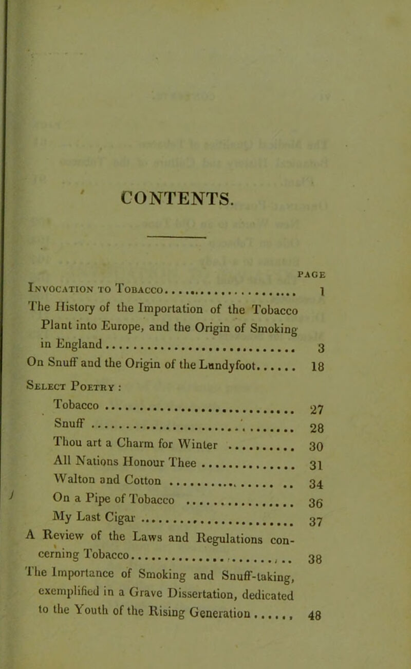 CONTENTS. PAGE Invocation to Tobacco 1 The History of the Importation of the Tobacco Plant into Europe, and the Origin of Smoking in England 3 On Snuff and the Origin of the Lundyfoot 18 Select Poetry : Tobacco 27 Snuff ••«••••••••*,28 Thou art a Charm for Winter 30 All Nations Honour Thee 3] Walton and Cotton 34 On a Pipe of Tobacco 3g My Last Cigar ••••••..»»..,.,. 3y A Review of the Laws and Regulations con- cerning Tobacco  33 The Importance of Smoking and Snuff-taking, exemplified in a Grave Dissertation, dedicated to the \ outh of the Rising Generation 48