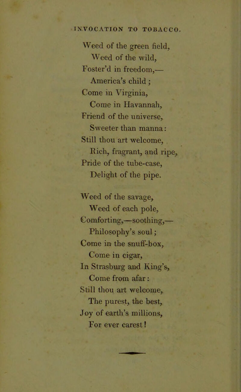 Weed of the green field, Weed of the wild, Foster’d in freedom,— America’s child; Come in Virginia, Come in Havannah, Friend of the universe, Sweeter than manna: Still thou art welcome, Rich, fragrant, and ripe, Pride of the tube-case, Delight of the pipe. Weed of the savage. Weed of each pole, Comforting,—soothing,— Philosophy’s soul; Come in the snuff-box, Come in cigar, In Strasburg and King’s, Come from afar: Still thou art welcome. The purest, the best, Joy of earth’s millions, For ever carest!