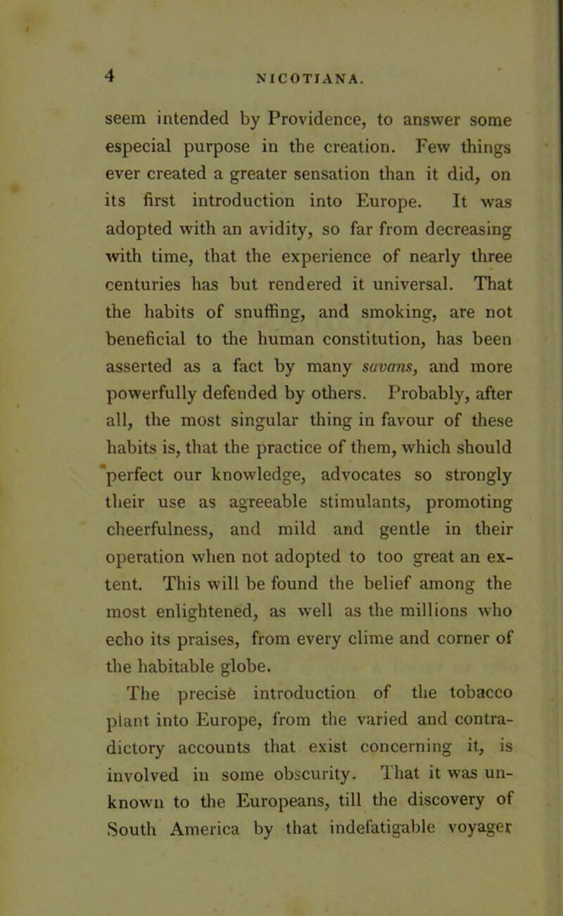seem intended by Providence, to answer some especial purpose in the creation. Few things ever created a greater sensation than it did, on its first introduction into Europe. It was adopted with an avidity, so far from decreasing with time, that the experience of nearly three centuries has but rendered it universal. That the habits of snuffing, and smoking, are not beneficial to the human constitution, has been asserted as a fact by many savans, and more powerfully defended by others. Probably, after all, the most singular thing in favour of these habits is, that the practice of them, which should 'perfect our knowledge, advocates so strongly their use as agreeable stimulants, promoting cheerfulness, and mild and gentle in their operation when not adopted to too great an ex- tent. This will be found the belief among the most enlightened, as well as the millions who echo its praises, from every clime and corner of the habitable globe. The precise introduction of the tobacco plant into Europe, from the varied and contra- dictory accounts that exist concerning it, is involved in some obscurity. That it was un- known to the Europeans, till the discovery of South America by that indefatigable voyager