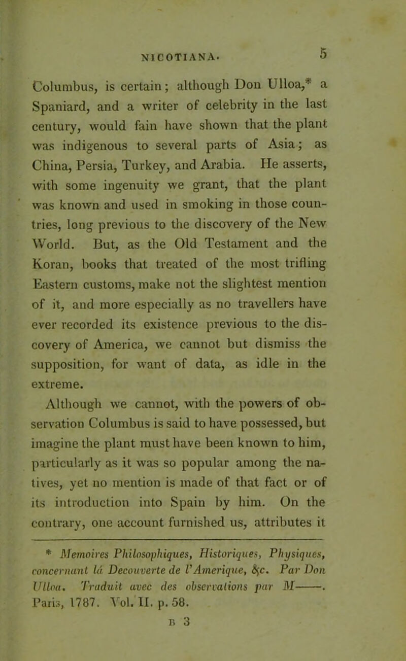 Columbus, is certain; although Don Ulloa,* a Spaniard, and a writer of celebrity in the last century, would fain have shown that the plant was indigenous to several parts of Asia; as China, Persia, Turkey, and Arabia. He asserts, with some ingenuity we grant, that the plant was known and used in smoking in those coun- tries, long previous to the discovery of the New World. But, as the Old Testament and the Koran, books that treated of the most trifling Eastern customs, make not the slightest mention of it, and more especially as no travellers have ever recorded its existence previous to the dis- covery of America, we cannot but dismiss the supposition, for want of data, as idle in the extreme. Although we cannot, with the powers of ob- servation Columbus is said to have possessed, but imagine the plant must have been known to him, particularly as it was so popular among the na- tives, yet no mention is made of that fact or of its introduction into Spain by him. On the contrary, one account furnished us, attributes it * Memoires Philosophiques, Historiques, Physiques, concernunl la Decouverte de VAmerique, fyc. Par Don Ullna. Traduit avec des observalions par M . Paris, 1787. Vol.'ll, p. 58.