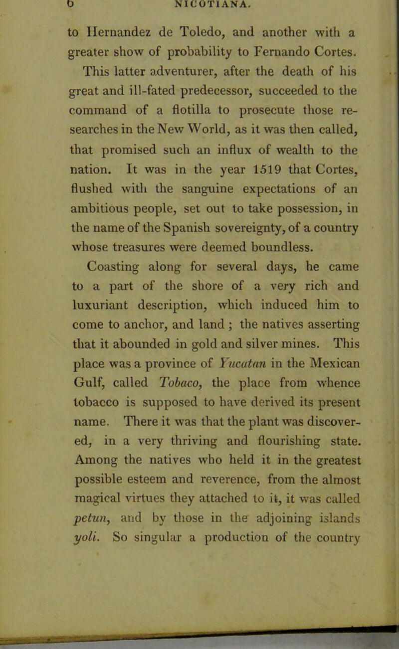 to Hernandez de Toledo, and another with a greater show of probability to Fernando Cortes. This latter adventurer, after the death of his great and ill-fated predecessor, succeeded to the command of a flotilla to prosecute those re- searches in the New World, as it was then called, that promised such an influx of wealth to the nation. It was in the year 1519 that Cortes, flushed with the sanguine expectations of an ambitious people, set out to take possession, in the name of the Spanish sovereignty, of a country whose treasures were deemed boundless. Coasting along for several days, he came to a part of the shore of a very rich and luxuriant description, which induced him to come to anchor, and land ; the natives asserting that it abounded in gold and silver mines. This place was a province of Yucatan in the Mexican Gulf, called Tobaco, the place from whence tobacco is supposed to have derived its present name. There it was that the plant was discover- ed, in a very thriving and flourishing state. Among the natives who held it in the greatest possible esteem and reverence, from the almost magical virtues they attached to it, it was called petun, and by those in the adjoining islands yoli. So singular a production of the country