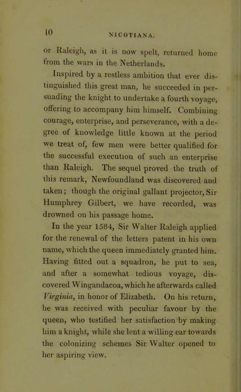 NICOTIANA. or Raleigh, as it is now spelt, returned home from the wars in the Netherlands. Inspired by a restless ambition that ever dis- tinguished this great man, he succeeded in per- suading the knight to undertake a fourth voyage, offering to accompany him himself. Combining courage, enterprise, and perseverance, with a de- gree of knowledge little known at the period we treat of, few men were better qualified for the successful execution of such an enterprise than Raleigh. The sequel proved the truth of this remark, Newfoundland was discovered and taken; though the original gallant projector, Sir Humphrey Gilbert, we have recorded, was drowned on his passage home. In the year 1584, Sir Walter Raleigh applied for the renewal of the letters patent in his own name, which the queen immediately granted him. Having fitted out a squadron, he put to sea, and after a somewhat tedious voyage, dis- covered Wingandacoa, which he afterwards called Virginia, in honor of Elizabeth. On his return, he was received with peculiar favour by the queen, who testified her satisfaction by making him a knight, while she lent a willing ear towards the colonizing schemes Sir Walter opened to her aspiring view.