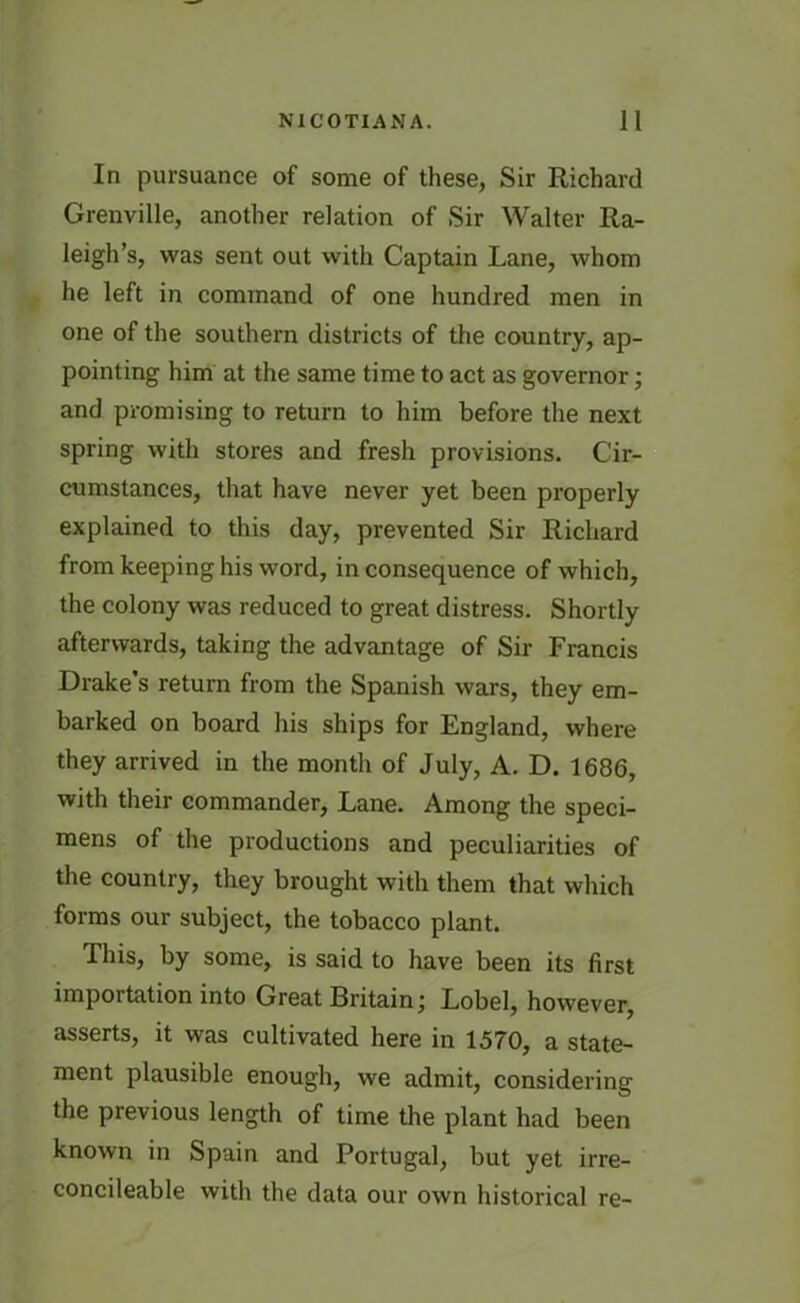 In pursuance of some of these, Sir Richard Grenville, another relation of Sir Walter Ra- leigh’s, was sent out with Captain Lane, whom he left in command of one hundred men in one of the southern districts of the country, ap- pointing him at the same time to act as governor; and promising to return to him before the next spring with stores and fresh provisions. Cir- cumstances, that have never yet been properly explained to this day, prevented Sir Richard from keeping his word, in consequence of which, the colony was reduced to great distress. Shortly afterwards, taking the advantage of Sir Francis Drake’s return from the Spanish wars, they em- barked on board his ships for England, where they arrived in the month of July, A. D. 1686, with their commander, Lane. Among the speci- mens of the productions and peculiarities of the country, they brought with them that which forms our subject, the tobacco plant. This, by some, is said to have been its first importation into Great Britain; Lobel, however, asserts, it was cultivated here in 1570, a state- ment plausible enough, we admit, considering the previous length of time the plant had been known in Spain and Portugal, but yet irre- concileable with the data our own historical re-