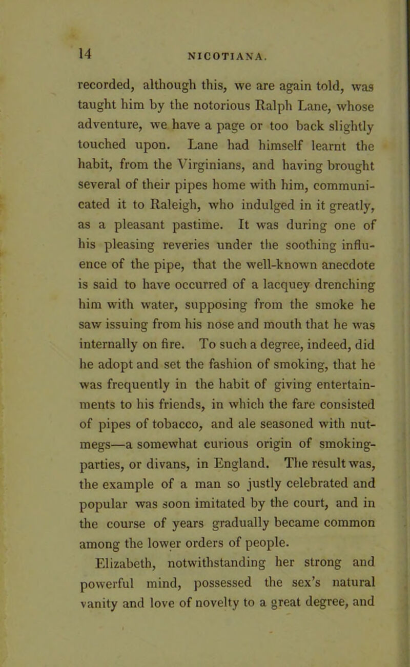 recorded, although this, we are again told, was taught him by the notorious Ralph Lane, whose adventure, we have a page or too back slightly touched upon. Lane had himself learnt the habit, from the Virginians, and having brought several of their pipes home with him, communi- cated it to Raleigh, who indulged in it greatly, as a pleasant pastime. It was during one of his pleasing reveries under the soothing influ- ence of the pipe, that the wTell-known anecdote is said to have occurred of a lacquey drenching him with water, supposing from the smoke he saw issuing from his nose and mouth that he was internally on fire. To such a degree, indeed, did he adopt and set the fashion of smoking, that he was frequently in the habit of giving entertain- ments to his friends, in which the fare consisted of pipes of tobacco, and ale seasoned with nut- megs—a somewhat curious origin of smoking- parties, or divans, in England. The result was, the example of a man so justly celebrated and popular was soon imitated by the court, and in the course of years gradually became common among the lower orders of people. Elizabeth, notwithstanding her strong and powerful mind, possessed the sex’s natural vanity and love of novelty to a great degree, and