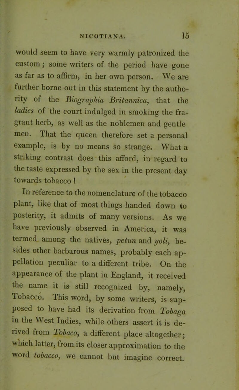 would seem to have very warmly patronized the custom; some writers of the period have gone as far as to affirm, in her own person. We are further borne out in this statement by the autho- rity of the Biograpliiu Britannica, that the ladies of the court indulged in smoking the fra- grant herb, as well as the noblemen and gentle men. That the queen therefore set a personal example, is by no means so strange. What a striking contrast does this afford, in regard to the taste expressed by the sex in the present day towards tobacco ! In reference to the nomenclature of the tobacco plant, like that of most things handed down to posterity, it admits of many versions. As we have previously observed in America, it was termed among the natives, petun and yoli, be- sides other barbarous names, probably each ap- pellation peculiar to a different tribe. On the appearance of the plant in England, it received the name it is still recognized by, namely, Tobacco. This word, by some writers, is sup- posed to have had its derivation from Tobago in the W est Indies, while others assert it is de- rived from Tobaco, a different place altogether; which latter, from its closer approximation to the word tobacco, we cannot but imagine correct.