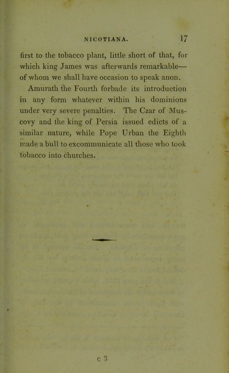 first to the tobacco plant, little short of that, for which king James was afterwards remarkable— of whom we shall have occasion to speak anon. Amurath the Fourth forbade its introduction in any form whatever within his dominions under very severe penalties. The Czar of Mus- covy and the king of Persia issued edicts of a similar nature, while Pope Urban the Eighth made a bull to excommunicate all those who took tobacco into churches.