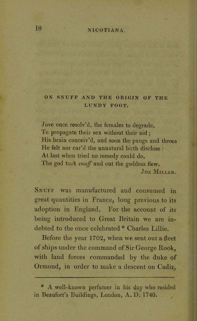 ON SNUFF AND THE ORIGIN OF THE LUNDY FOOT. Jove once resolv’d, the females to degrade, To propagate their sex without their aid; His brain conceiv’d, and soon the pangs and throes He felt nor car’d the unnatural birth disclose : At last when tried no remedy could do, The god took snuff and out the goddess flew. Joe Miller. Snuff was manufactured and consumed in great quantities in France, long previous to its adoption in England. For the account of its being introduced to Great Britain we are in- debted to the once celebrated* Charles Lillie. Before the year 1702, when we sent out a fleet of ships under the command of Sir George Rook, with land forces commanded by the duke of Ormond, in order to make a descent on Cadiz, * A well-known perfumer in his day who resided in Beaufort’s Buildings, London, A. D. 1740.