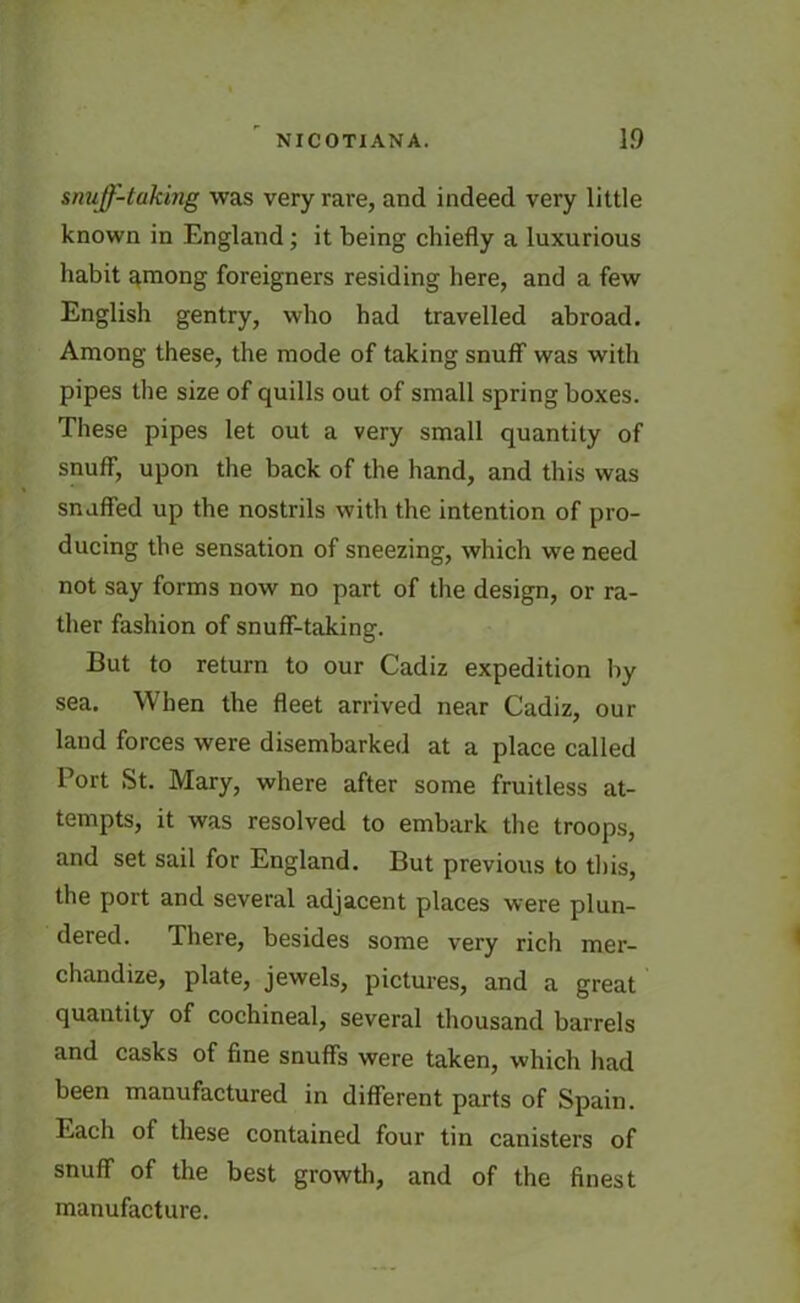 snuff-taking was very rare, and indeed very little known in England; it being chiefly a luxurious habit among foreigners residing here, and a few English gentry, who had travelled abroad. Among these, the mode of taking snuff was with pipes the size of quills out of small spring boxes. These pipes let out a very small quantity of snuff, upon the back of the hand, and this was snuffed up the nostrils with the intention of pro- ducing the sensation of sneezing, which we need not say forms now no part of the design, or ra- ther fashion of snuff-taking. But to return to our Cadiz expedition by sea. When the fleet arrived near Cadiz, our land forces were disembarked at a place called Port St. Mary, where after some fruitless at- tempts, it was resolved to embark the troops, and set sail for England. But previous to this, the port and several adjacent places were plun- dered. There, besides some very rich mer- chandize, plate, jewels, pictures, and a great quantity of cochineal, several thousand barrels and casks of fine snuffs were taken, which had been manufactured in different parts of Spain. Each of these contained four tin canisters of snuff of the best growth, and of the finest manufacture.