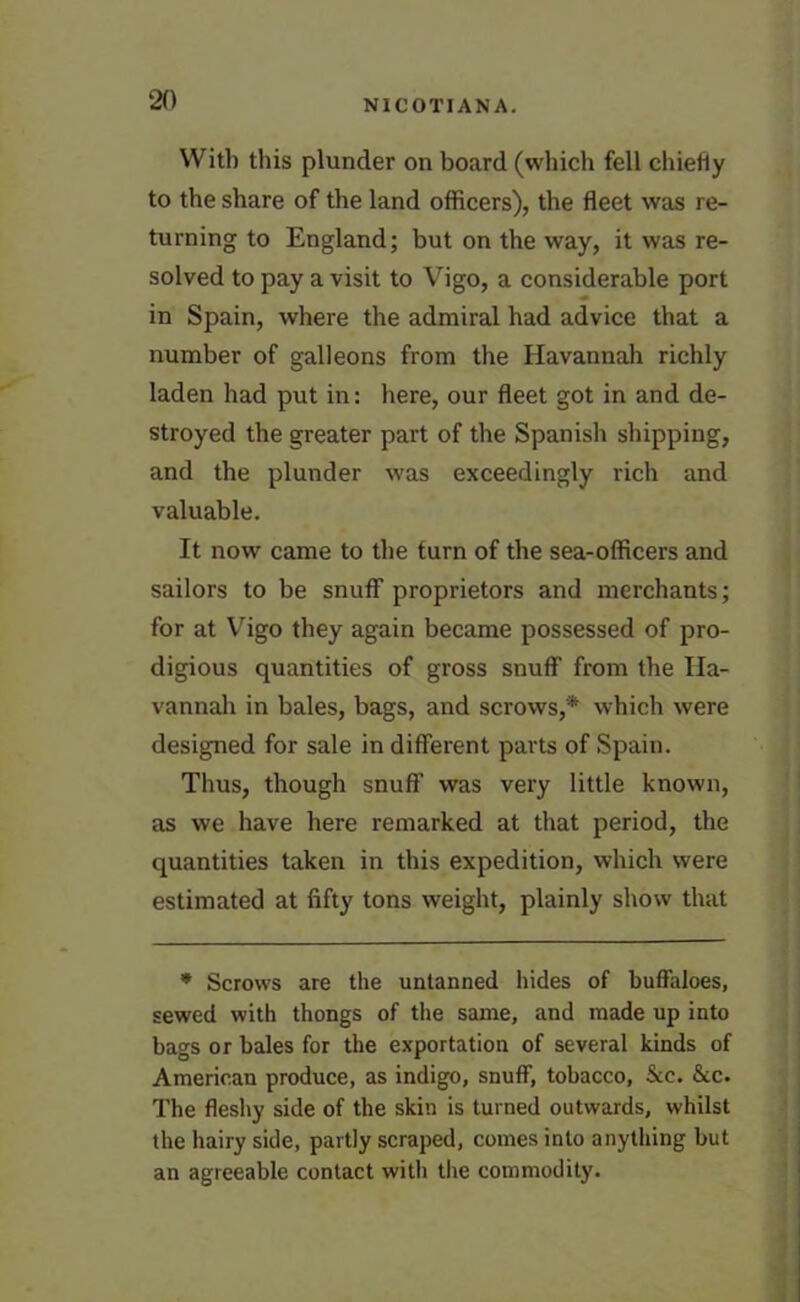 With this plunder on board (which fell chiefly to the share of the land officers), the fleet was re- turning to England; but on the way, it was re- solved to pay a visit to Vigo, a considerable port in Spain, where the admiral had advice that a number of galleons from the Havannah richly laden had put in: here, our fleet got in and de- stroyed the greater part of the Spanish shipping, and the plunder was exceedingly rich and valuable. It now came to the turn of the sea-officers and sailors to be snuff proprietors and merchants; for at Vigo they again became possessed of pro- digious quantities of gross snuff from the Ila- vannah in bales, bags, and scrows,'* which were designed for sale in different parts of Spain. Thus, though snuff was very little known, as we have here remarked at that period, the quantities taken in this expedition, which were estimated at fifty tons weight, plainly show that * Scrows are the untanned hides of buffaloes, sewed with thongs of the same, and made up into bags or bales for the exportation of several kinds of American produce, as indigo, snuff, tobacco, &c. &c. The fleshy side of the skin is turned outwards, whilst the hairy side, partly scraped, comes into anything but an agreeable contact with the commodity.