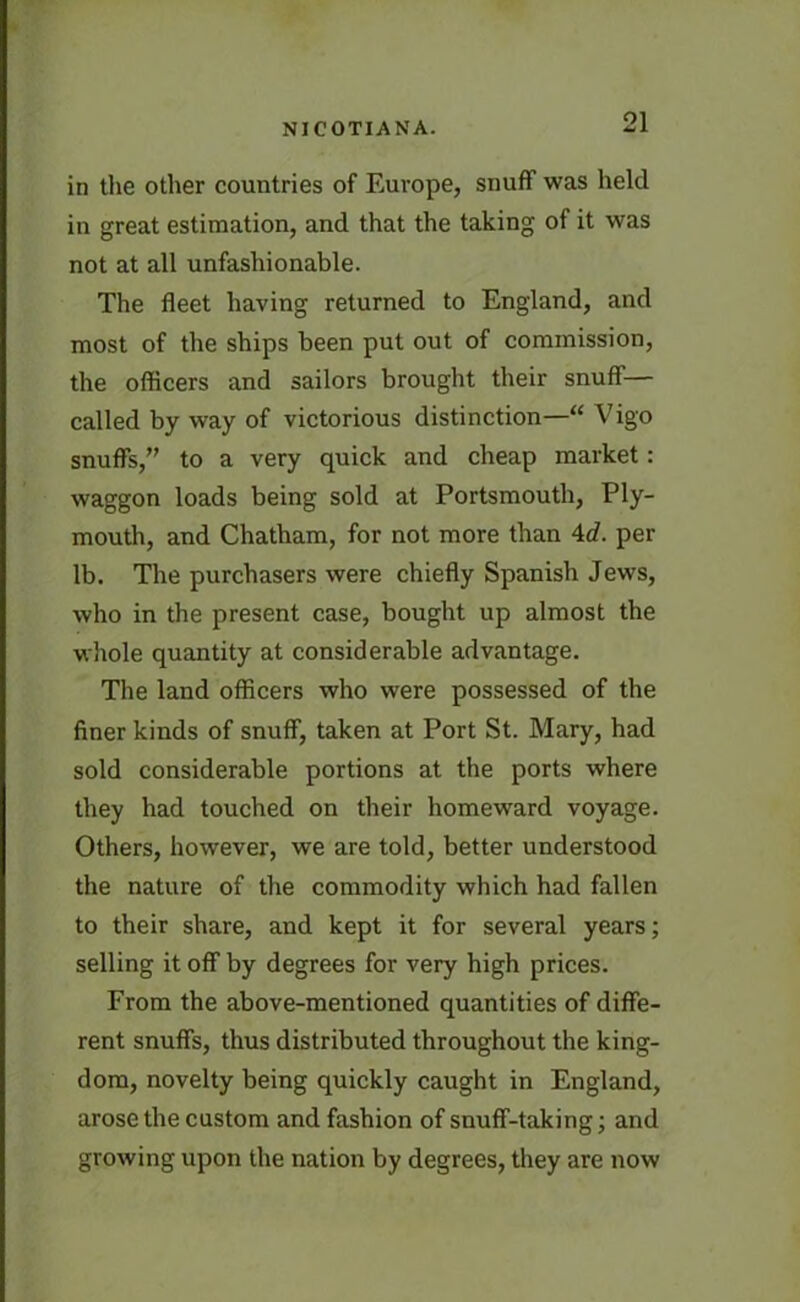 in the other countries of Europe, snuff was held in great estimation, and that the taking of it was not at all unfashionable. The fleet having returned to England, and most of the ships been put out of commission, the officers and sailors brought their snuff— called by way of victorious distinction—“ Vigo snuffs,” to a very quick and cheap market: waggon loads being sold at Portsmouth, Ply- mouth, and Chatham, for not more than 4d. per lb. The purchasers were chiefly Spanish Jews, who in the present case, bought up almost the whole quantity at considerable advantage. The land officers who were possessed of the finer kinds of snuff, taken at Port St. Mary, had sold considerable portions at the ports where they had touched on their homeward voyage. Others, however, we are told, better understood the nature of the commodity which had fallen to their share, and kept it for several years; selling it off by degrees for very high prices. From the above-mentioned quantities of diffe- rent snuffs, thus distributed throughout the king- dom, novelty being quickly caught in England, arose the custom and fashion of snuff-taking; and growing upon the nation by degrees, they are now