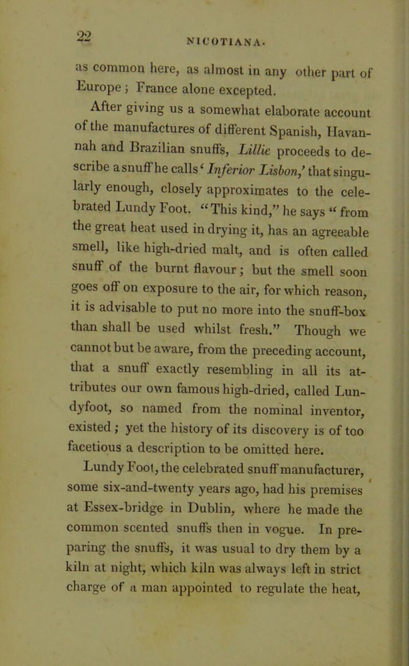 NIC 0T1ANA. as common here, as almost in any other part of Europe ; France alone excepted. Aftei giving us a somewhat elaborate account of the manufactures of different Spanish, Havan- nah and Brazilian snuffs, Lillie proceeds to de- scribe asnuffhe calls4 Inferior Lisbonthat singu- larly enough, closely approximates to the cele- brated Lundy Foot. “ This kind,” he says “ from the great heat used in drying it, has an agreeable smell, like high-dried malt, and is often called snuff of the burnt flavour; but the smell soon goes off on exposure to the air, for which reason, it is advisable to put no more into the snuff-box than shall be used whilst fresh.” Though we cannot but be aware, from the preceding account, that a snuff exactly resembling in all its at- tributes our own famous high-dried, called Lun- dyfoot, so named from the nominal inventor, existed ; yet the history of its discovery is of too facetious a description to be omitted here. Lundy F ool, the celebrated snuff manufacturer, some six-and-twenty years ago, had his premises at Essex-bridge in Dublin, where he made the common scented snuffs then in vogue. In pre- paring the snuffs, it was usual to dry them by a kiln at night, which kiln was always left in strict charge of a man appointed to regulate the heat,