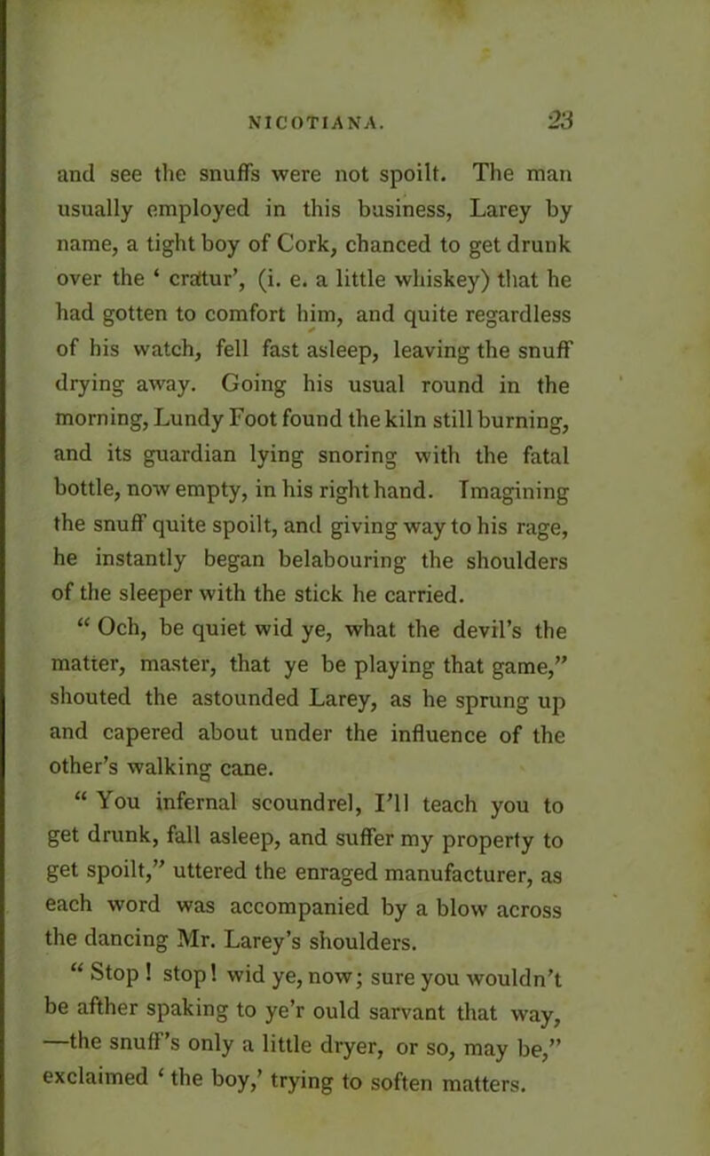 and see the snuffs were not spoilt. The man usually employed in this business, Larey by name, a tight boy of Cork, chanced to get drunk over the ‘ crattur’, (i. e. a little whiskey) that he had gotten to comfort him, and quite regardless of his watch, fell fast asleep, leaving the snuff drying away. Going his usual round in the morning, Lundy Foot found the kiln still burning, and its guardian lying snoring with the fatal bottle, now empty, in his right hand. Imagining the snuff quite spoilt, and giving way to his rage, he instantly began belabouring the shoulders of the sleeper with the stick he carried. “ Och, be quiet wid ye, what the devil’s the matter, master, that ye be playing that game,” shouted the astounded Larey, as he sprung up and capered about under the influence of the other’s walking cane. “ You infernal scoundrel, I’ll teach you to get drunk, fall asleep, and suffer my property to get spoilt,” uttered the enraged manufacturer, as each word was accompanied by a blow across the dancing Mr. Larey’s shoulders. “ Stop ! stop! wid ye, now; sure you wouldn’t be afther spaking to ye’r ould sarvant that way, —the snuff’s only a little dryer, or so, may be,” exclaimed ‘ the boy,’ trying to soften matters.