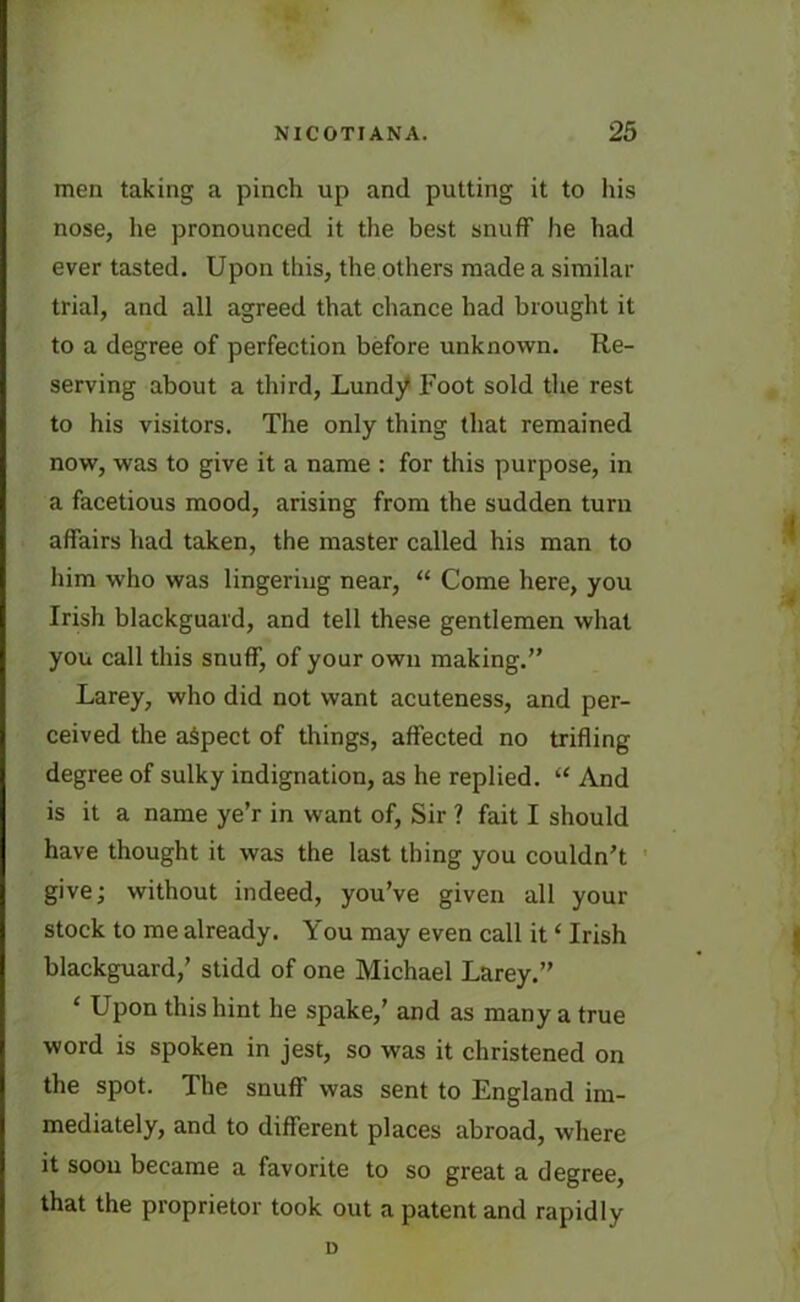 men taking a pinch up and putting it to his nose, he pronounced it the best snuff he had ever tasted. Upon this, the others made a similar trial, and all agreed that chance had brought it to a degree of perfection before unknown. Re- serving about a third, Lundy Foot sold the rest to his visitors. The only thing that remained now, was to give it a name : for this purpose, in a facetious mood, arising from the sudden turn affairs had taken, the master called his man to him who was lingering near, “ Come here, you Irish blackguard, and tell these gentlemen what you call this snuff, of your own making.” Larey, who did not want acuteness, and per- ceived the aspect of things, affected no trifling degree of sulky indignation, as he replied. “ And is it a name ye’r in want of, Sir ? fait I should have thought it was the last thing you couldn't give; without indeed, you’ve given all your stock to me already. You may even call it ‘ Irish blackguard,’ stidd of one Michael Larey.” ‘ Upon this hint he spake,’ and as many a true word is spoken in jest, so was it christened on the spot. The snuff was sent to England im- mediately, and to different places abroad, where it soon became a favorite to so great a degree, that the proprietor took out a patent and rapidly D