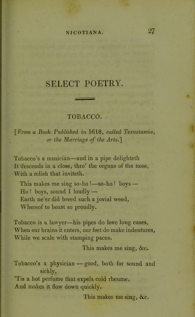 SELECT POETRY. TOBACCO. [From a Book Published in 1618, called Texnotumia, or the Marriage of the Arts.] Tobacco’s a musician—and in a pipe delighteth It descends in a close, thro’ the organs of the nose, With a relish that inviteth. This makes me sing so-lio !—so-ho ! boys — Ho! boys, sound I loudly — Earth ne’er did breed such a jovial weed, Whereof to boast so proudly. Tobacco is a lawyer—his pipes do love long cases. When our brains it enters, our feet do make indentures, While we scale with stamping paces. This makes me sing, &c. Tobacco’s a physician — good, both for sound and sickly, ’Tis a hot perfume that expels cold rheume, And makes it flow down quickly. This makes me sing, &c.