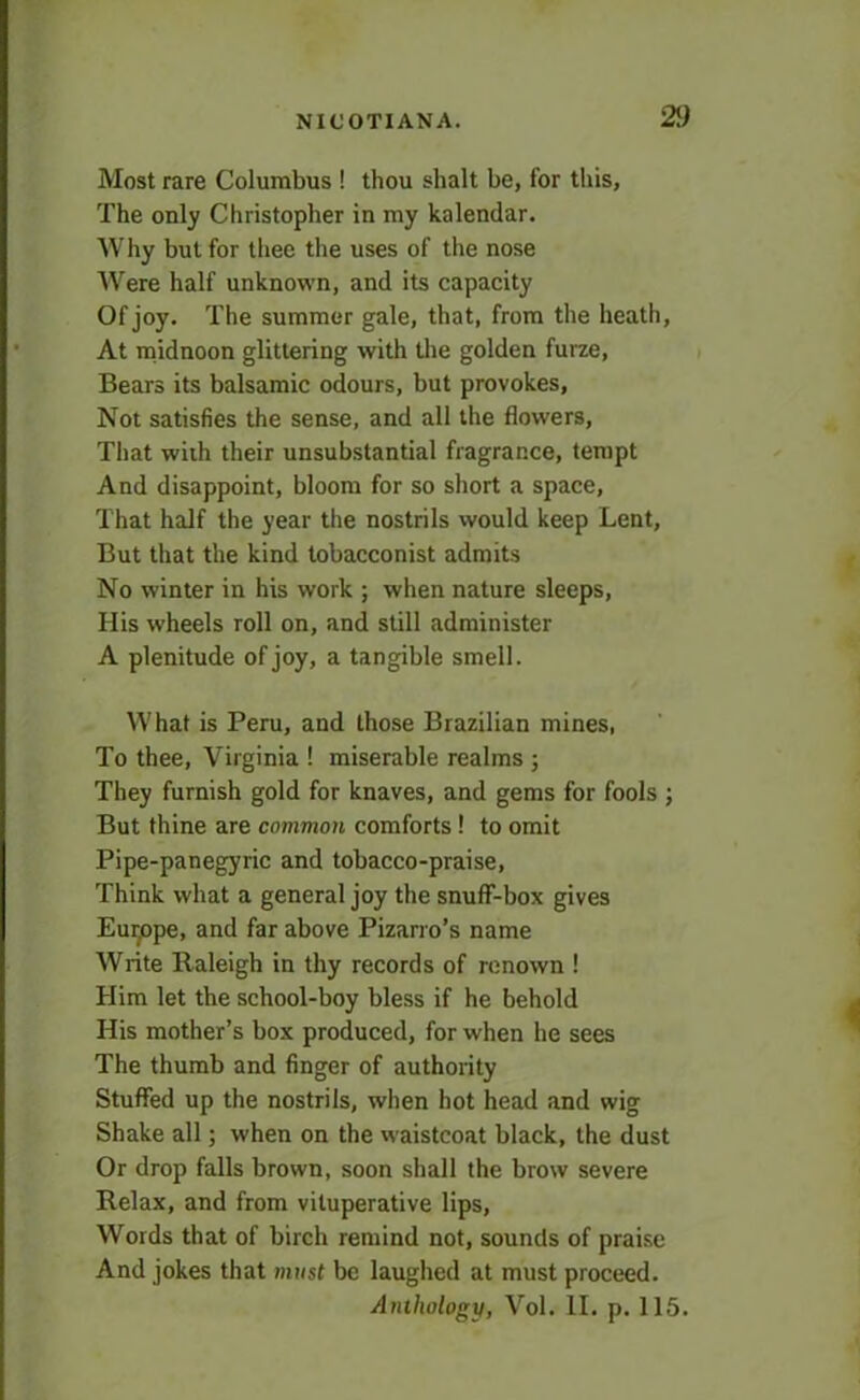 Most rare Columbus ! thou shalt be, for this, The only Christopher in my kalendar. Why but for thee the uses of the nose Were half unknown, and its capacity Of joy. The summer gale, that, from the heath. At midnoon glittering with the golden furze, Bears its balsamic odours, but provokes, Not satisfies the sense, and all the flowers, That with their unsubstantial fragrance, tempt And disappoint, bloom for so short a space. That half the year the nostrils would keep Lent, But that the kind tobacconist admits No winter in his work ; when nature sleeps, His wheels roll on, and still administer A plenitude of joy, a tangible smell. What is Peru, and those Brazilian mines, To thee, Virginia ! miserable realms ; They furnish gold for knaves, and gems for fools ; But thine are common comforts! to omit Pipe-panegyric and tobacco-praise, Think what a general joy the snuff-box gives Europe, and far above Pizarro’s name Write Raleigh in thy records of renown ! Him let the school-boy bless if he behold His mother’s box produced, for when he sees The thumb and finger of authority Stuffed up the nostrils, when hot head and wig Shake all; when on the waistcoat black, the dust Or drop falls brown, soon shall the brow severe Relax, and from vituperative lips, Words that of birch remind not, sounds of praise And jokes that must be laughed at must proceed. Anthology, Vol. II. p. 115.