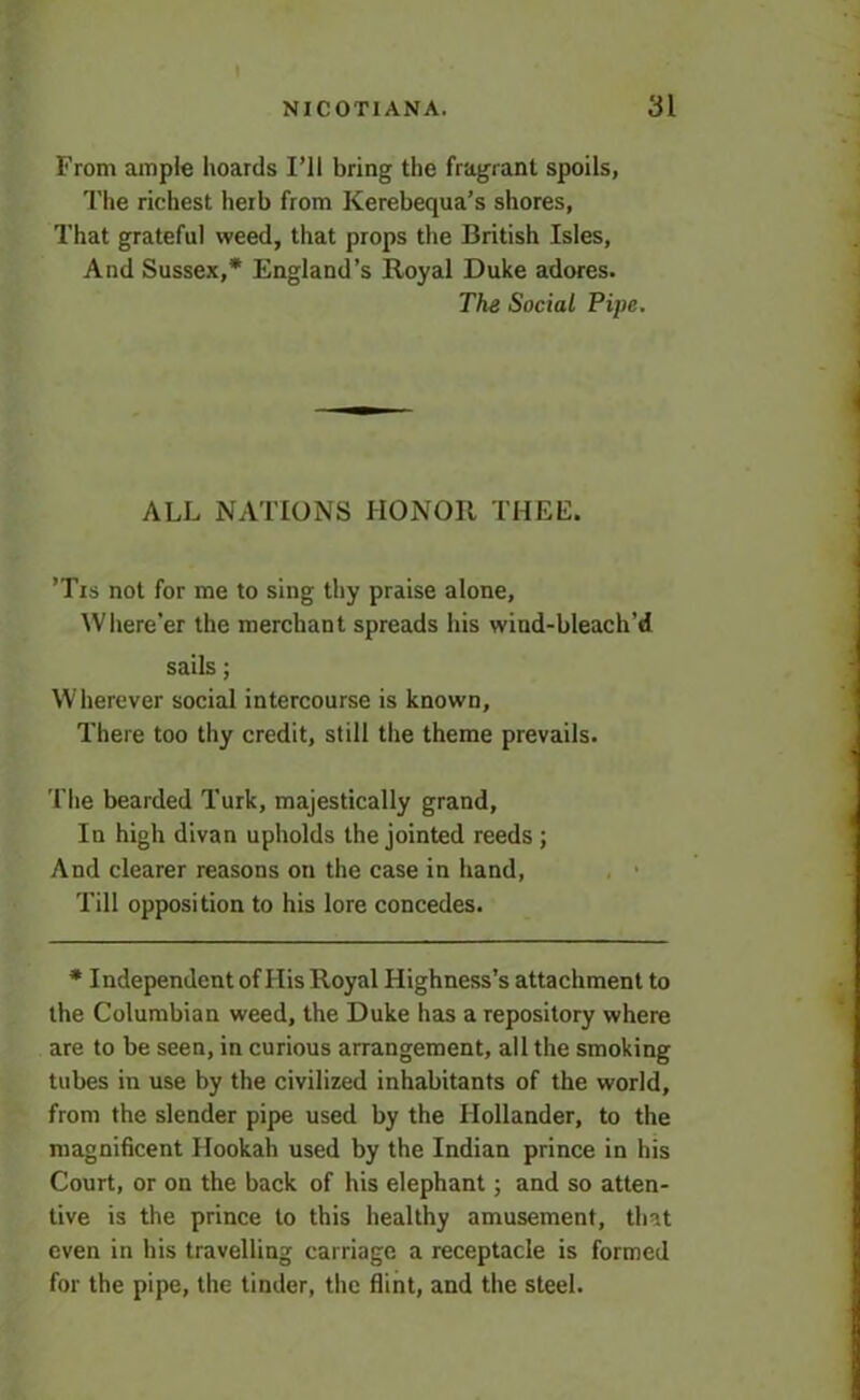 I NICOTIAN A. 31 From ample hoards I’ll bring the fragrant spoils, The richest herb from Kerebequa’s shores, That grateful weed, that props the British Isles, And Sussex,* England’s Royal Duke adores. The Social Pipe. ALL NATIONS HONOR THEE. ’Tis not for me to sing thy praise alone. Where’er the merchant spreads his wiud-bleach’d sails; Wherever social intercourse is known. There too thy credit, still the theme prevails. The bearded Turk, majestically grand, In high divan upholds the jointed reeds ; And clearer reasons on the case in hand, Till opposition to his lore concedes. * Independent of His Royal Highness’s attachment to the Columbian weed, the Duke has a repository where are to be seen, in curious arrangement, all the smoking tubes in use by the civilized inhabitants of the world, from the slender pipe used by the Hollander, to the magnificent Hookah used by the Indian prince in his Court, or on the back of his elephant; and so atten- tive is the prince to this healthy amusement, that even in his travelling carriage a receptacle is formed for the pipe, the tinder, the flint, and the steel.