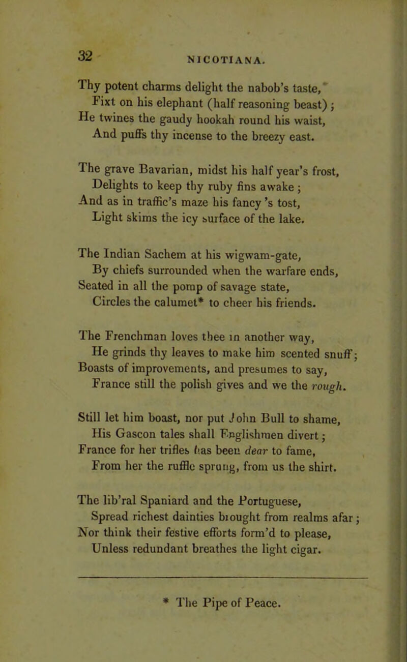 NICOTIANA. Thy potent charms delight the nabob’s taste, Fixt on his elephant (half reasoning beast) ; He twines the gaudy hookah round his waist, And puffs thy incense to the breezy east. The grave Bavarian, midst his half year’s frost, Delights to keep thy ruby fins awake ; And as in traffic’s maze his fancy’s tost, Light skims the icy surface of the lake. The Indian Sachem at his wigwam-gate, By chiefs surrounded when the warfare ends, Seated in all the pomp of savage state, Circles the calumet* to cheer bis friends. The Frenchman loves thee in another way, He grinds thy leaves to make him scented snuff; Boasts of improvements, and presumes to say, France still the polish gives and we the rough. Still let him boast, nor put John Bull to shame, His Gascon tales shall Englishmen divert; France for her trifles has been dear to fame. From her the ruffle sprung, from us the shirt. The lib’ral Spaniard and the Portuguese, Spread richest dainties bi ought from realms afar; Nor think their festive efforts form’d to please. Unless redundant breathes the light cigar. * The Pipe of Peace.