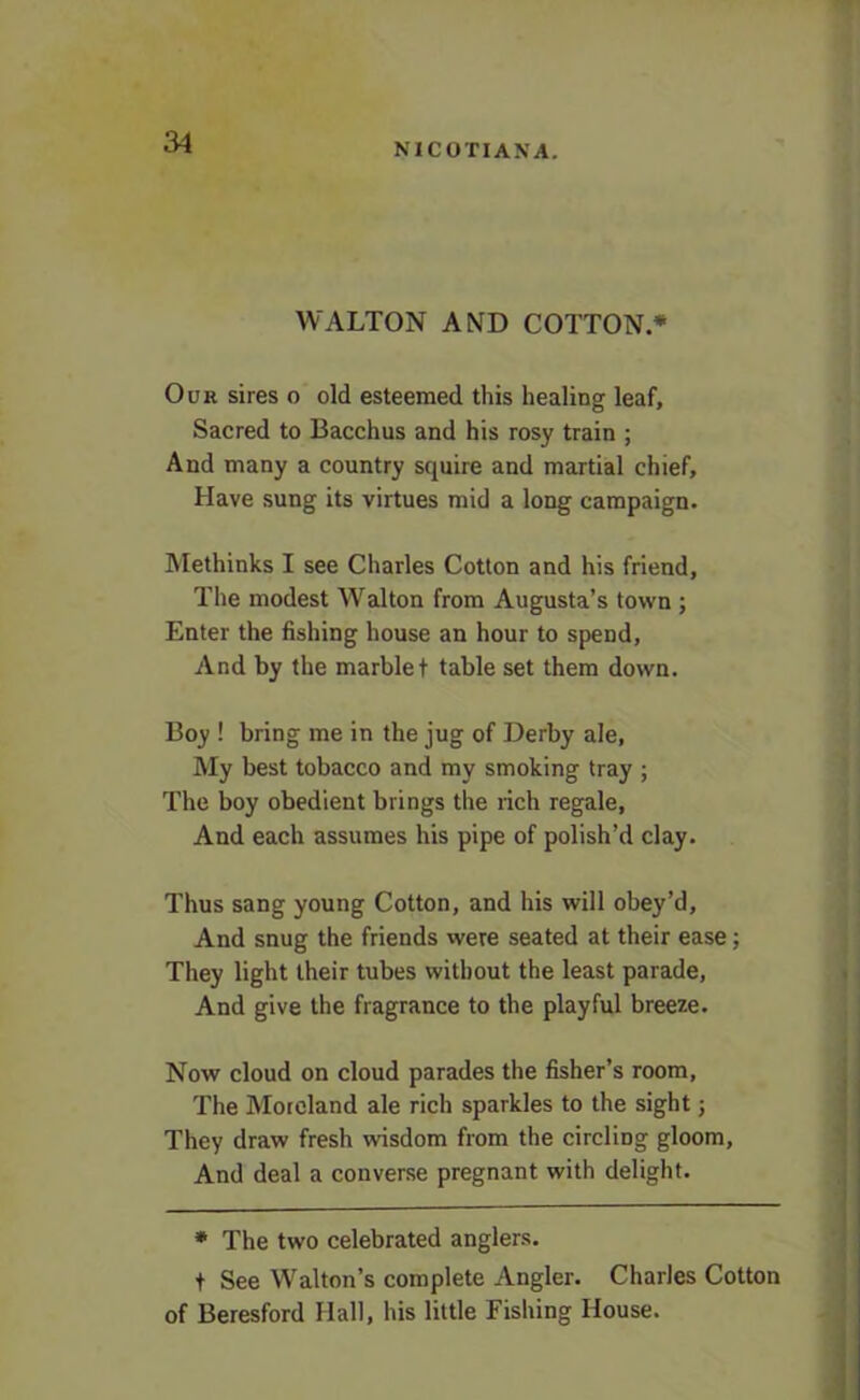 NICOTIAN A. WALTON AND COTTON* Our sires o old esteemed this healing leaf. Sacred to Bacchus and his rosy train ; And many a country squire and martial chief. Have sung its virtues mid a long campaign. Methinks I see Charles Cotton and his friend, The modest Walton from Augusta’s town ; Enter the fishing house an hour to spend. And by the marble t table set them down. Boy ! bring me in the jug of Derby ale. My best tobacco and my smoking tray ; The boy obedient brings the rich regale, And each assumes his pipe of polish’d clay. Thus sang young Cotton, and his will obey’d. And snug the friends were seated at their ease; They light their tubes without the least parade, And give the fragrance to the playful breeze. Now cloud on cloud parades the fisher’s room. The Moreland ale rich sparkles to the sight; They draw fresh wisdom from the circling gloom. And deal a converse pregnant with delight. * The two celebrated anglers, f See Walton’s complete Angler. Charles Cotton of Beresford Hall, his little Fishing House.