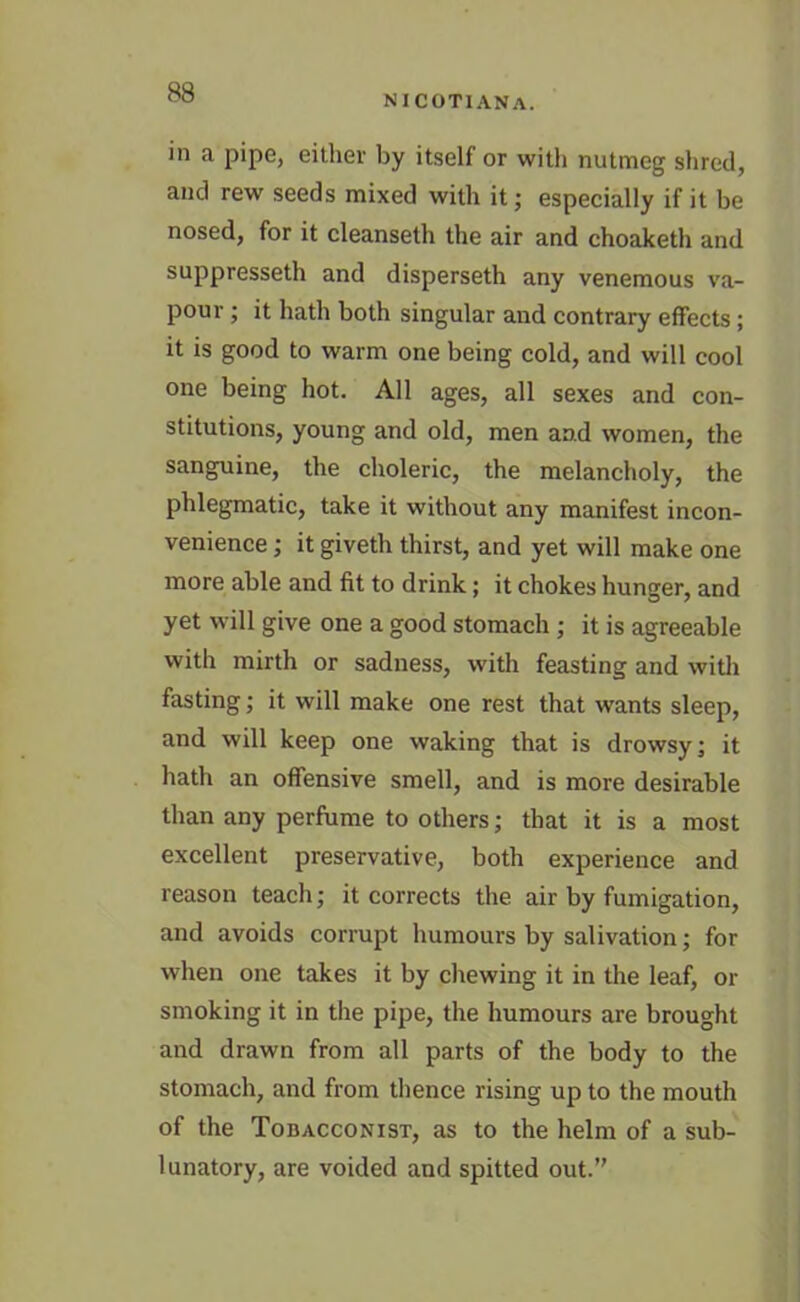 NICOTIANA. in a pipe, either by itself or with nutmeg shred, and rew seeds mixed with it; especially if it be nosed, for it cleanseth the air and choaketh and suppresseth and disperseth any venemous va- pour ; it hath both singular and contrary effects ; it is good to warm one being cold, and will cool one being hot. All ages, all sexes and con- stitutions, young and old, men and women, the sanguine, the choleric, the melancholy, the phlegmatic, take it without any manifest incon- venience ; it giveth thirst, and yet will make one more able and fit to drink; it chokes hunger, and yet will give one a good stomach ; it is agreeable with mirth or sadness, with feasting and with fasting; it will make one rest that wants sleep, and will keep one waking that is drowsy; it hath an offensive smell, and is more desirable than any perfume to others; that it is a most excellent preservative, both experience and reason teach; it corrects the air by fumigation, and avoids corrupt humours by salivation; for when one takes it by chewing it in the leaf, or smoking it in the pipe, the humours are brought and drawn from all parts of the body to the stomach, and from thence rising up to the mouth of the Tobacconist, as to the helm of a sub- lunatory, are voided and spitted out.’'