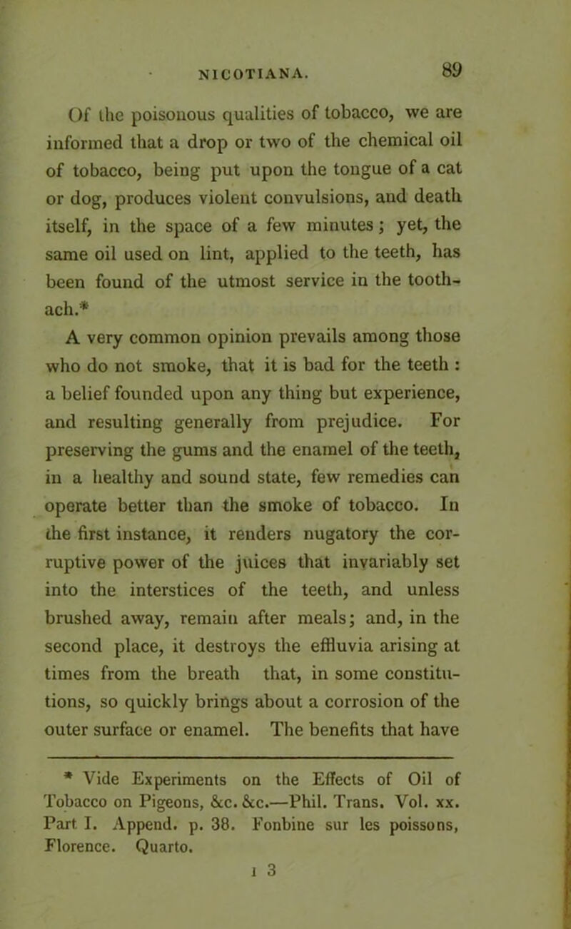 Of the poisonous qualities of tobacco, we are informed that a drop or two of the chemical oil of tobacco, being put upon the tongue of a cat or dog, produces violent convulsions, and death itself, in the space of a few minutes; yet, the same oil used on lint, applied to the teeth, has been found of the utmost service in the tooth- ache A very common opinion prevails among those who do not smoke, that it is bad for the teeth : a belief founded upon any thing but experience, and resulting generally from prejudice. For preserving the gums and the enamel of the teeth, in a healthy and sound state, few remedies can operate better than the smoke of tobacco. In the first instance, it renders nugatory the cor- ruptive power of the juices that invariably set into the interstices of the teeth, and unless brushed away, remain after meals; and, in the second place, it destroys the effiuvia arising at times from the breath that, in some constitu- tions, so quickly brings about a corrosion of the outer surface or enamel. The benefits that have * Vide Experiments on the Effects of Oil of Tobacco on Pigeons, &c. &c.—Phil. Trans. Vol. xx. Part I. Append, p. 38. Fonbine sur les poissons, Florence. Quarto. 1 3