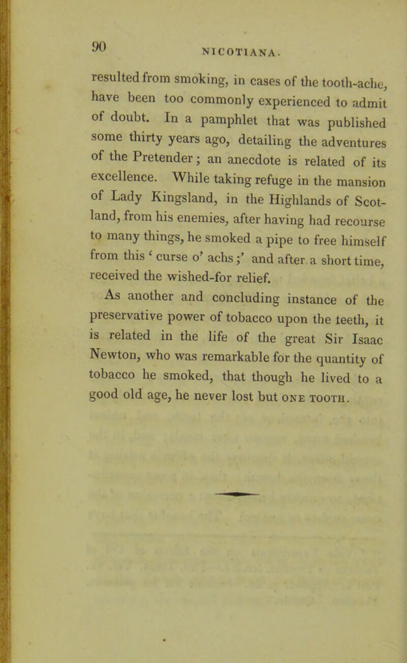 NICOT1ANA. resulted from smoking, in cases of the tooth-ache, have been too commonly experienced to admit of doubt. In a pamphlet that was published some thirty years ago, detailing the adventures of the Pretender; an anecdote is related of its excellence. While taking refuge in the mansion of Lady Kingsland, in the Highlands of Scot- land, from his enemies, after having had recourse to many things, he smoked a pipe to free himself from this ‘ curse o’ achsand after a short time, received the wished-for relief. As another and concluding instance of the preservative power of tobacco upon the teeth, it is related in the life of the great Sir Isaac Newton, who was remarkable for the quantity of tobacco he smoked, that though he lived to a good old age, he never lost but one tooth.