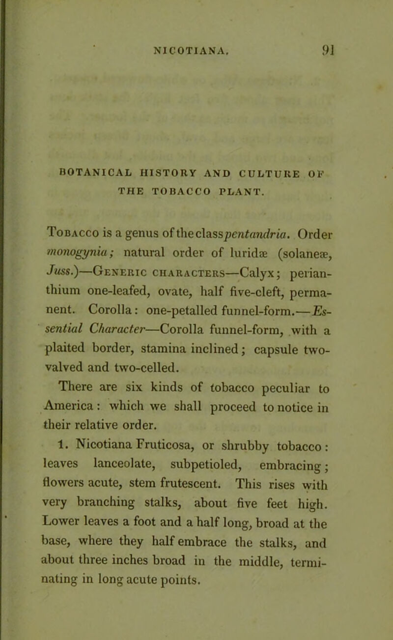 BOTANICAL HISTORY AND CULTURE OE THE TOBACCO PLANT. Tobacco is a genus of the classpentandria. Order monogyniu; natural order of luridae (solaneae, Juss.)—Generic characters—Calyx; perian- thium one-leafed, ovate, half five-cleft, perma- nent. Corolla: one-petalled funnel-form.—Es- sential Character—Corolla funnel-form, with a plaited border, stamina inclined; capsule two- valved and two-celled. There are six kinds of tobacco peculiar to America : which we shall proceed to notice in their relative order. 1. NicotianaFruticosa, or shrubby tobacco: leaves lanceolate, subpetioled, embracing; flowers acute, stem frutescent. This rises with very branching stalks, about five feet high. Lower leaves a foot and a half long, broad at the base, where they half embrace the stalks, and about three inches broad in the middle, termi- nating in long acute points.