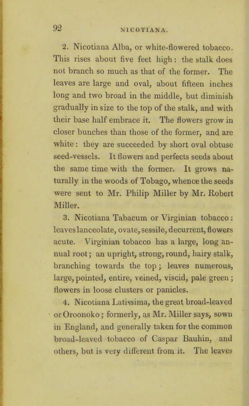 2. Nicotiana Alba, or white-flowered tobacco. This rises about five feet high: the stalk does not branch so much as that of the former. The leaves are large and oval, about fifteen inches long and two broad in the middle, but diminish gradually in size to the top of the stalk, and with their base half embrace it. The flowers grow in closer bunches than those of the former, and are white: they are succeeded by short oval obtuse seed-vessels. It flowers and perfects seeds about the same time with the former. It grows na- turally in the woods of Tobago, whence the seeds were sent to Mr. Philip Miller by Mr. Robert Miller. 3. Nicotiana Tabacum or Virginian tobacco: leaves lanceolate, ovate, sessile, decurrent, flowers acute. Virginian tobacco has a large, long an- nual root; an upright, strong, round, hairy stalk, branching towards the top; leaves numerous, large, pointed, entire, veined, viscid, pale green; flowers in loose clusters or panicles. 4. Nicotiana Latissima, the great broad-leaved or Oroonoko; formerly, as Mr. Miller says, sown in England, and generally taken for the common broad-leaved tobacco of Caspar Bauhin, and others, but is very different from it. The leaves