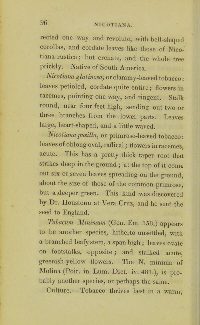 NICOTIANA. rected one way and revolute, with bell-shaped corollas, and cordate leaves like those of Nico- tiana rustica; but crenate, and the whole tree prickly. Native of South America. Nicotiana glutinosa, or clammy-leaved tobacco: leaves petioled, cordate quite entire; flowers in racemes, pointing one way, and ringent. Stalk round, near four feet high, sending out two or three branches from the lower parts. Leaves largej heart-shaped, and a little waved. Nicotianapusilla, or primrose-leaved tobacco: leaves of oblong oval, radical; flowers in racemes, acute. This has a pretty thick taper root that strikes deep in the ground ; at the top of it come out six or seven leaves spreading on the ground, about the size of those of the common primrose, but a.deeper green. This kind was discovered by Dr. Houstoun at Vera Cruz, and he sent the seed to England. Tabacum Minimum (Gen. Em. 358.) appears to be another species, hitherto unsettled, with a branched leafy stem, a span high ; leaves ovate on footstalks, opposite; and stalked acute, greenish-yellow flowers. The N. minima of Molina (Poir. in Lum. Diet. iv. 481.), is pro- bably another species, or perhaps the same. Culture.—Tobacco thrives best in a warm,