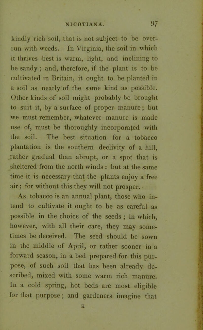 kindly rich soil, that is not subject to be over- run with weeds. In Virginia, the soil in which it thrives best is warm, light, and inclining to be sandy ; and, therefore, if the plant is to be cultivated in Britain, it ought to be planted in a soil as nearly of the same kind as possible. Other kinds of soil might probably be brought to suit it, by a surface of proper manure; but we must remember, whatever manure is made use of, must be thoroughly incorporated with the soil. The best situation for a tobacco plantation is the southern declivity of a hill, rather gradual than abrupt, or a spot that is sheltered from the north winds : but at the same time it is necessary that the plants enjoy a free air; for without this they will not prosper. As tobacco is an annual plant, those who in- tend to cultivate it ought to be as careful as possible in the choice of the seeds; in which, however, with all their care, they may some- times be deceived. The seed should be sown in the middle of April, or rather sooner in a forward season, in a bed prepared for this pur- pose, of such soil that has been already de- scribed, mixed with some warm rich manure. In a cold spring, hot beds are most eligible for that purpose; and gardeners imagine that K