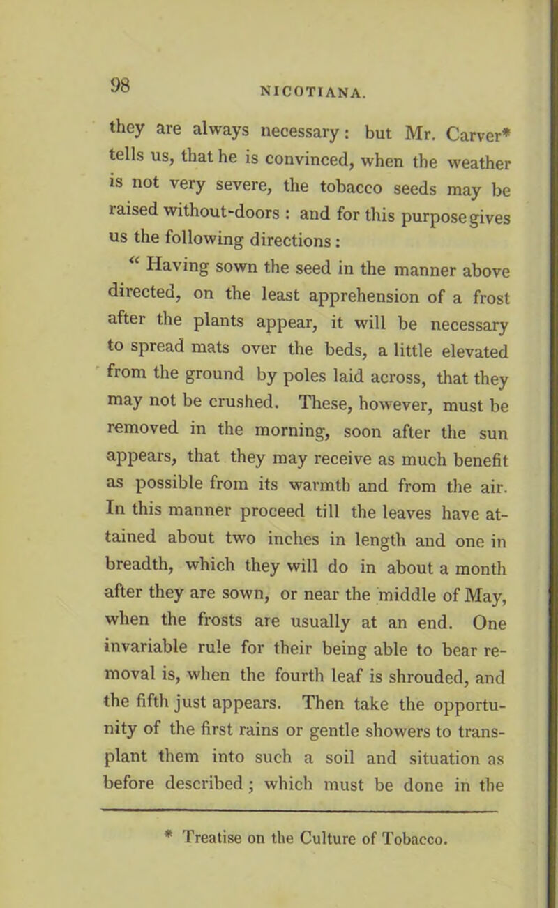 NICOTIANA. they are always necessary: but Mr. Carver* tells us, that he is convinced, when the weather is not very severe, the tobacco seeds may be laised without-doors : and for this purpose gives us the following directions: “ Having sown the seed in the manner above directed, on the least apprehension of a frost after the plants appear, it will be necessary to spread mats over the beds, a little elevated from the ground by poles laid across, that they may not be crushed. These, however, must be removed in the morning, soon after the sun appears, that they may receive as much benefit as possible from its warmth and from the air. In this manner proceed till the leaves have at- tained about two inches in length and one in breadth, which they will do in about a month after they are sown, or near the middle of May, when the frosts are usually at an end. One invariable rule for their being able to bear re- moval is, when the fourth leaf is shrouded, and the fifth just appears. Then take the opportu- nity of the first rains or gentle showers to trans- plant them into such a soil and situation as before described; which must be done in the * Treatise on the Culture of Tobacco.