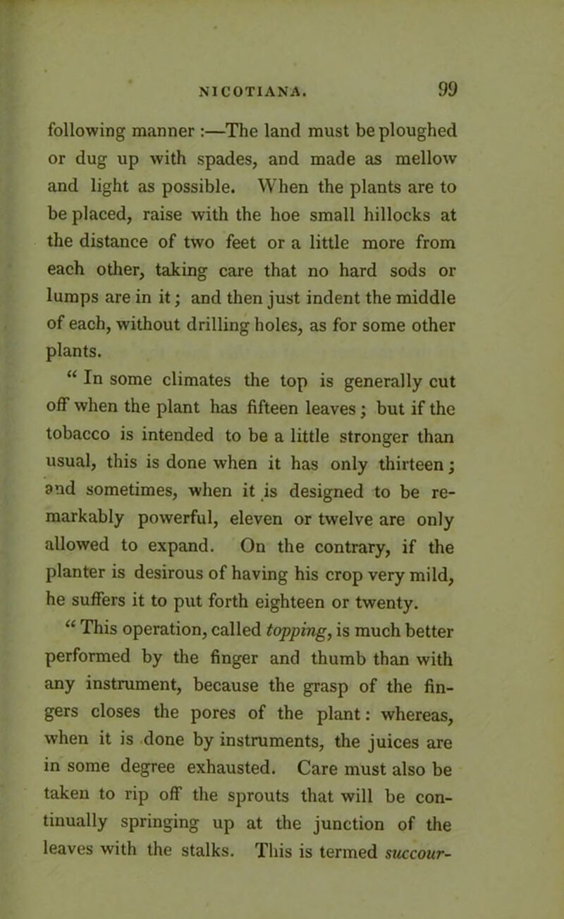 following manner :—The land must be ploughed or dug up with spades, and made as mellow and light as possible. When the plants are to be placed, raise with the hoe small hillocks at the distance of two feet or a little more from each other, taking care that no hard sods or lumps are in it; and then just indent the middle of each, without drilling holes, as for some other plants. “ In some climates the top is generally cut off when the plant has fifteen leaves; but if the tobacco is intended to be a little stronger than usual, this is done when it has only thirteen; and sometimes, when it is designed to be re- markably powerful, eleven or twelve are only allowed to expand. On the contrary, if the planter is desirous of having his crop very mild, he suffers it to put forth eighteen or twenty. “ This operation, called topping, is much better performed by the finger and thumb than with any instrument, because the grasp of the fin- gers closes the pores of the plant: whereas, when it is done by instruments, the juices are in some degree exhausted. Care must also be taken to rip off the sprouts that will be con- tinually springing up at the junction of the leaves with the stalks. This is termed succour-