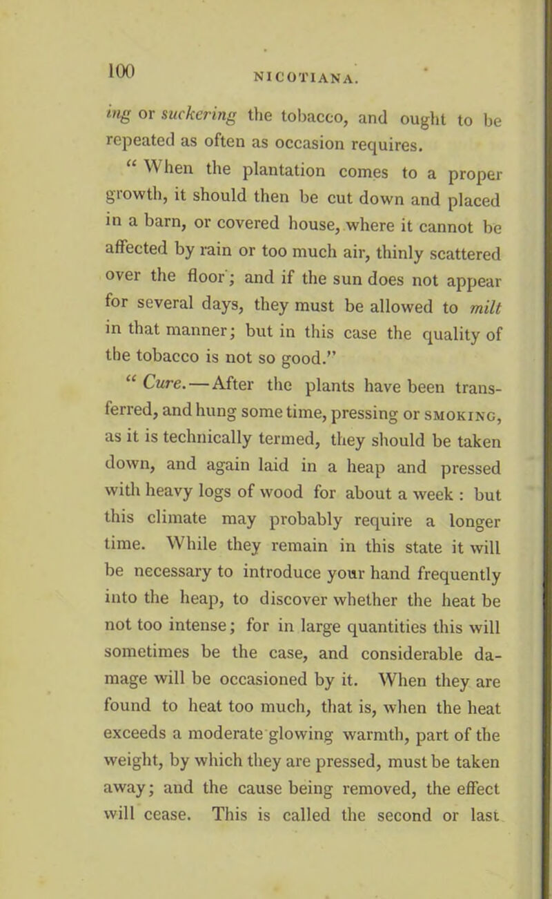NICOTIANA. ing or suckering the tobacco, and ought to he repeated as often as occasion requires. ^ hen the plantation comes to a proper glowth, it should then be cut down and placed in a barn, or covered house, where it cannot be affected by rain or too much air, thinly scattered over the floor; and if the sun does not appear for several days, they must be allowed to milt in that manner; but in this case the quality of the tobacco is not so good.” “ Cure. — After the plants have been trans- ferred, and hung some time, pressing or smoking, as it is technically termed, they should be taken down, and again laid in a heap and pressed with heavy logs of wood for about a week : but this climate may probably require a longer time. While they remain in this state it will be necessary to introduce your hand frequently into the heap, to discover whether the heat be not too intense; for in large quantities this will sometimes be the case, and considerable da- mage will be occasioned by it. When they are found to heat too much, that is, when the heat exceeds a moderate glowing warmth, part of the weight, by which they are pressed, must be taken away; and the cause being removed, the effect will cease. This is called the second or last