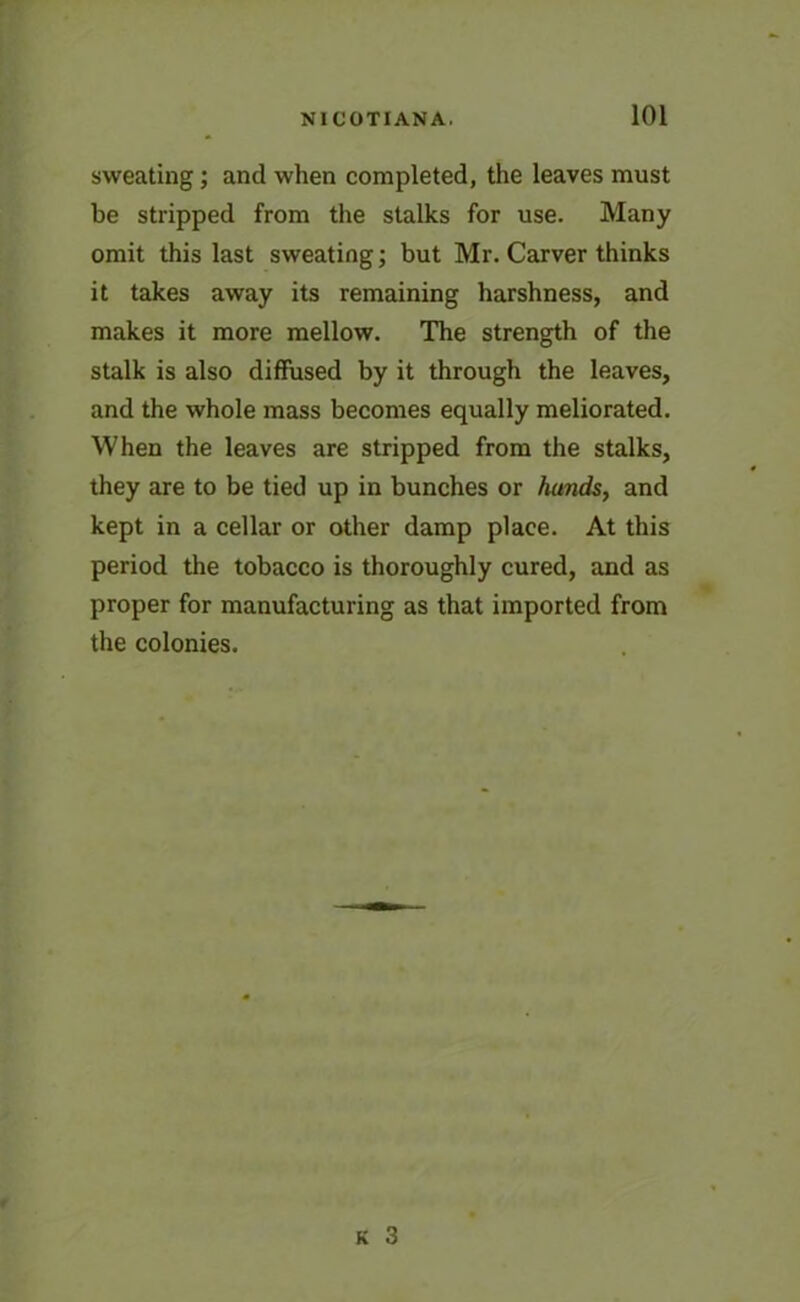 sweating; and when completed, the leaves must be stripped from the stalks for use. Many omit this last sweating; but Mr. Carver thinks it takes away its remaining harshness, and makes it more mellow. The strength of the stalk is also diffused by it through the leaves, and the whole mass becomes equally meliorated. When the leaves are stripped from the stalks, they are to be tied up in bunches or hands, and kept in a cellar or other damp place. At this period the tobacco is thoroughly cured, and as proper for manufacturing as that imported from the colonies.