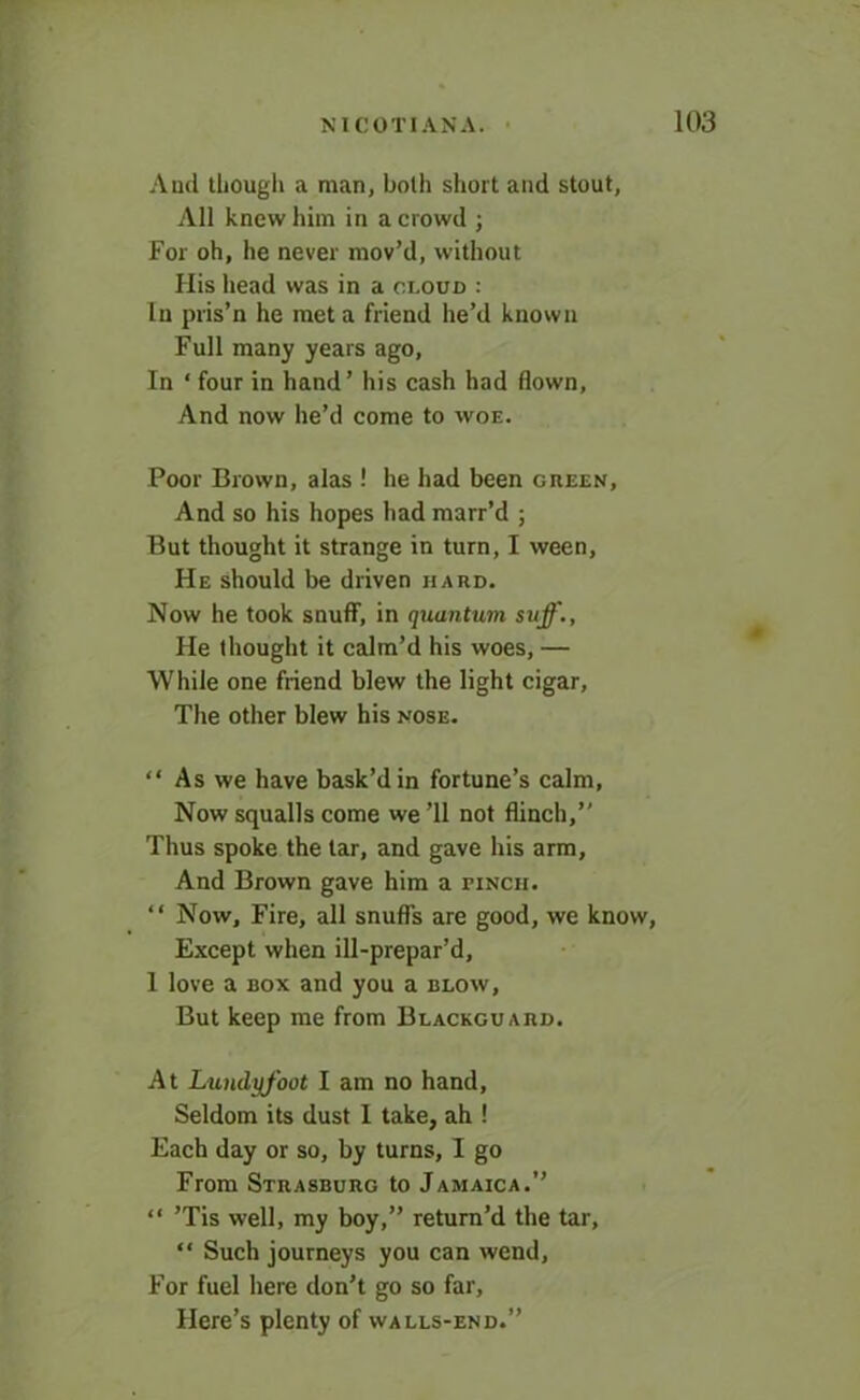 And though a man, both short and stout, All knew him in a crowd ; For oh, he never mov’d, without His head was in a cloud : In pris’n he met a friend he’d known Full many years ago, In * four in hand’ his cash had flown. And now he’d come to woe. Poor Brown, alas ! he had been green. And so his hopes had marr’d ; But thought it strange in turn, I ween, He should be driven hard. Now he took snuff, in quantum suff., He thought it calm’d his woes, — While one friend blew the light cigar, The other blew his nose. “ As we have bask’d in fortune’s calm, Now squalls come we ’ll not flinch,” Thus spoke the tar, and gave his arm. And Brown gave him a finch. “ Now, Fire, all snuffs are good, we know, Except when ill-prepar’d, 1 love a box and you a blow. But keep me from Blackguard. At Lundyfoot I am no hand. Seldom its dust I take, ah ! Each day or so, by turns, I go From Strasburg to Jamaica.” “ ’Tis well, my boy,” return’d the tar, “ Such journeys you can wend, For fuel here don’t go so far, Here’s plenty of walls-end.”
