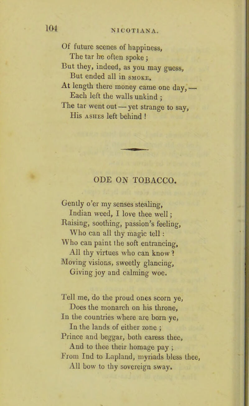 IW NICOTIAN A. Of future scenes of happiness, The tar lie often spoke; But they, indeed, as you may guess, But ended all in smoke. At length there money came one day, — Each left the walls unkind ; J he tar went out — yet strange to say, His ashes left behind ! ODE ON TOBACCO. Gently o’er my senses stealing, Indian weed, I love thee well; liaising, soothing, passion’s feeling. Who can all thy magic tell: Who can paint the soft entrancing, All thy virtues who can know 1 Moving visions, sweetly glancing. Giving joy and calming woe. Tell me, do the proud ones scorn ye. Does the monarch on his throne. In the countries where are born ye, In the lands of either zone ; Prince and beggar, both caress thee. And to thee their homage pay ; From Ind to Lapland, myriads bless thee, All bow to thy sovereign sway.
