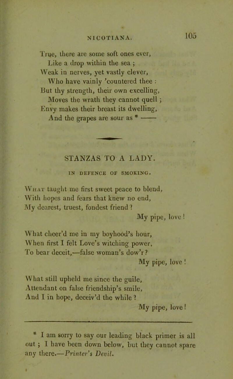 True, there are some soft ones ever, Like a drop within the sea ; Weak in nerves, yet vastly clever, Who have vainly ’countered thee : But thy strength, their own excelling, Moves the wrath they cannot quell; Envy makes their breast its dwelling, And the grapes are sour as * STANZAS TO A LADY. IN DEFENCE OF SMOKING. What taught me first sweet peace to blend, With hopes and fears that knew no end. My dearest, truest, fondest friend? My pipe, love! What cheer’d me in my boyhood’s hour, When first I felt Love’s witching power. To bear deceit,—false woman’s dow’r? My pipe, love! What still upheld me since the guile, Attendant on false friendship’s smile. And I in hope, deceiv’d the while ? My pipe, love! * I am sorry to say our leading black primer is all out ; I have been down below, but they cannot spare any there.—Printer’s Devil.