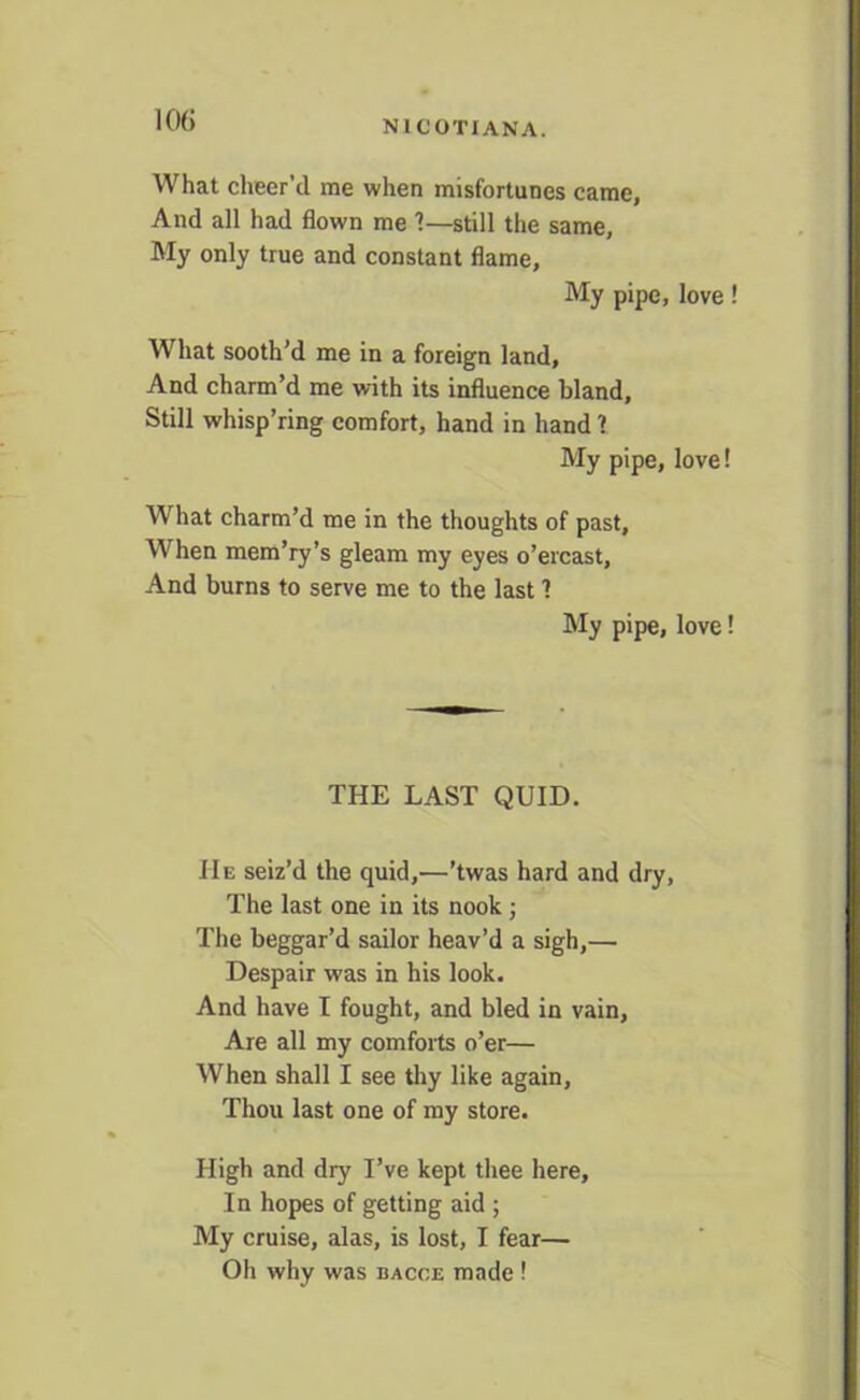 N X C OTI ANA. What cheer’d me when misfortunes came. And all had flown me ?—still the same. My only true and constant flame, My pipe, love! What sooth’d me in a foreign land, And charm’d me with its influence bland. Still whisp’ring comfort, hand in hand ? My pipe, love! What charm’d me in the thoughts of past, When mem’ry’s gleam my eyes o’ercast. And burns to serve me to the last 1 My pipe, love! THE LAST QUID. IIe seiz’d the quid,—’twas hard and dry, The last one in its nook ; The beggar’d sailor heav’d a sigh,— Despair was in his look. And have I fought, and bled in vain. Are all my comforts o’er— When shall I see thy like again. Thou last one of my store. High and dry I’ve kept thee here. In hopes of getting aid ; My cruise, alas, is lost, I fear— Oh why was bacoe made !