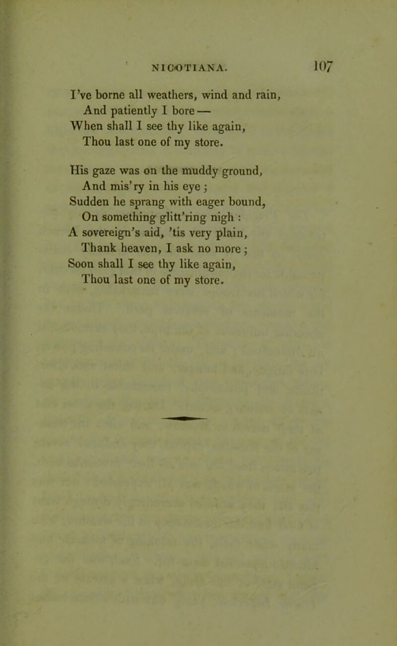 I’ve borne all weathers, wind and rain, And patiently I bore — When shall I see thy like again, Thou last one of my store. His gaze was on the muddy ground, And mis’ry in his eye ; Sudden he sprang with eager bound, On something glitt’ring nigh : A sovereign’s aid, ’tis very plain, Thank heaven, I ask no more; Soon shall I see thy like again, Thou last one of my store.