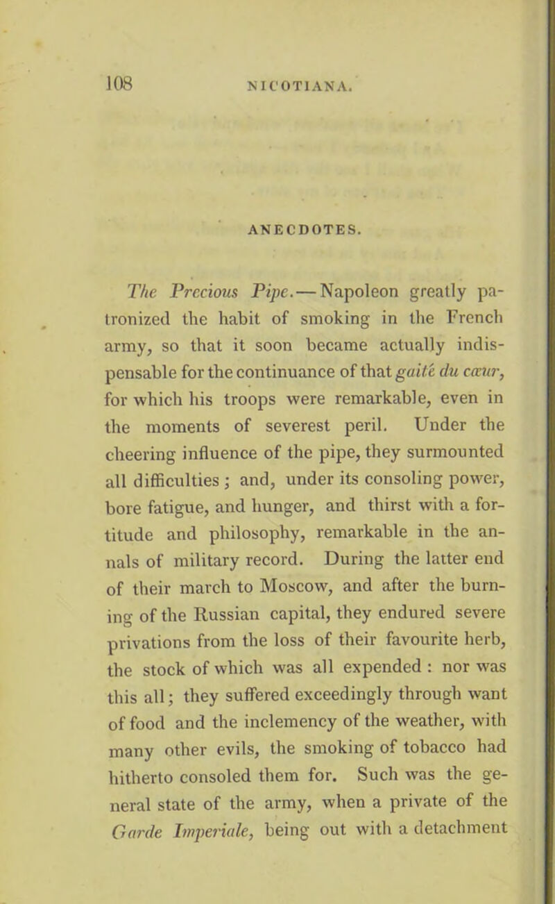 ios ANECDOTES. The Precious Pipe. — Napoleon greatly pa- tronized the habit of smoking in the French army, so that it soon became actually indis- pensable for the continuance of that guile clu cccur, for which his troops were remarkable, even in the moments of severest peril. Under the cheering influence of the pipe, they surmounted all difficulties ; and, under its consoling power, bore fatigue, and hunger, and thirst with a for- titude and philosophy, remarkable in the an- nals of military record. During the latter end of their march to Moscow, and after the burn- ing of the Russian capital, they endured severe privations from the loss of their favourite herb, the stock of which was all expended : nor was this all; they suffered exceedingly through want of food and the inclemency of the weather, with many other evils, the smoking of tobacco had hitherto consoled them for. Such was the ge- neral state of the army, when a private of the Garde Imperiale, being out with a detachment
