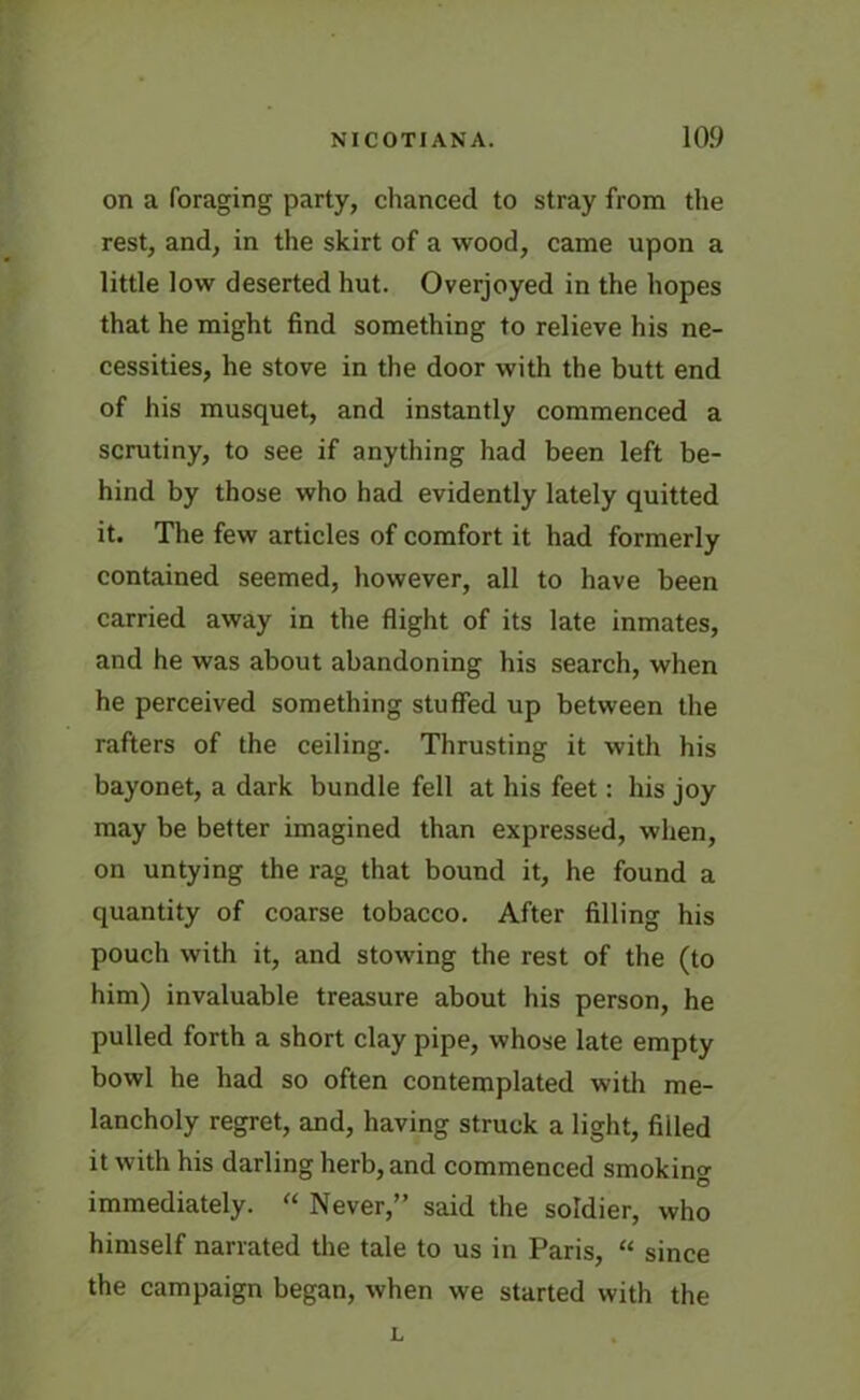 on a foraging party, chanced to stray from the rest, and, in the skirt of a wood, came upon a little low deserted hut. Overjoyed in the hopes that he might find something to relieve his ne- cessities, he stove in the door with the butt end of his musquet, and instantly commenced a scrutiny, to see if anything had been left be- hind by those who had evidently lately quitted it. The few articles of comfort it had formerly contained seemed, however, all to have been carried away in the flight of its late inmates, and he was about abandoning his search, when he perceived something stuffed up between the rafters of the ceiling. Thrusting it with his bayonet, a dark bundle fell at his feet: his joy may be better imagined than expressed, when, on untying the rag that bound it, he found a quantity of coarse tobacco. After filling his pouch with it, and stowing the rest of the (to him) invaluable treasure about his person, he pulled forth a short clay pipe, whose late empty bowl he had so often contemplated with me- lancholy regret, and, having struck a light, filled it with his darling herb, and commenced smoking immediately. “ Never,” said the soldier, who himself narrated the tale to us in Paris, “ since the campaign began, when we started with the L