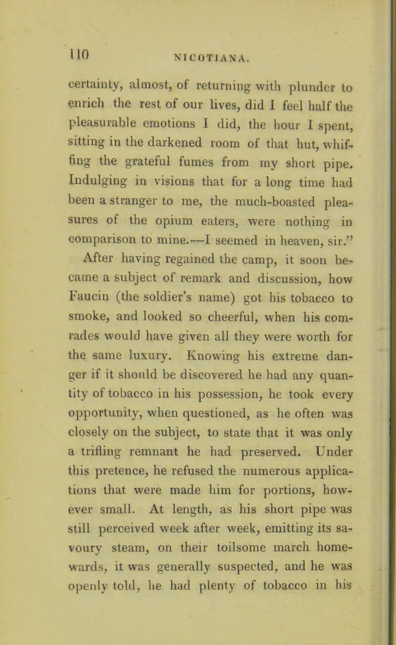 certainty, almost, of returning with plunder to enrich the rest of our lives, did I feel half the pleasurable emotions I did, the hour I spent, sitting in the darkened room of that hut, whif- fing the grateful fumes from my short pipe. Indulging in visions that for a long time had been a stranger to me, the much-boasted plea- sures of the opium eaters, were nothing in comparison to mine.—I seemed in heaven, sir.” After having regained the camp, it soon be- came a subject of remark and discussion, how Faucin (the soldier’s name) got his tobacco to smoke, and looked so cheerful, when his com- rades would have given all they were worth for the same luxury. Knowing his extreme dan- ger if it should be discovered he had any quan- tity of tobacco in his possession, he took every opportunity, when questioned, as he often was closely on the subject, to state that it was only a trifling remnant he had preserved. Under this pretence, he refused the numerous applica- tions that were made him for portions, how- ever small. At length, as his short pipe was still perceived week after week, emitting its sa- voury steam, on their toilsome march home- wards, it was generally suspected, and he was openly told, he had plenty of tobacco in his