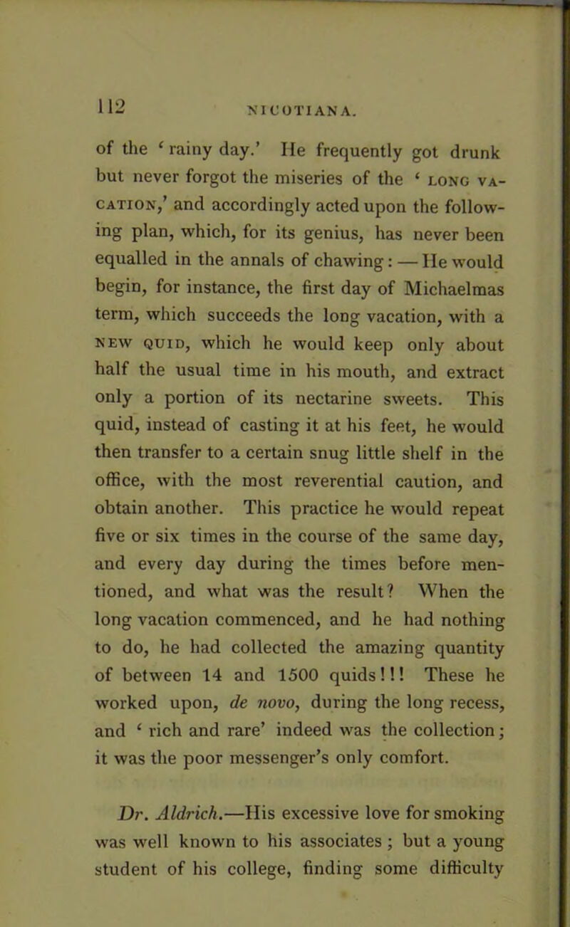 of the ‘ rainy day.’ He frequently got drunk but never forgot the miseries of the ‘ long va- cation,’ and accordingly acted upon the follow- ing plan, which, for its genius, has never been equalled in the annals of chawing: — He would begin, for instance, the first day of Michaelmas term, which succeeds the long vacation, with a new quid, which he would keep only about half the usual time in his mouth, and extract only a portion of its nectarine sweets. This quid, instead of casting it at his feet, he would then transfer to a certain snug little shelf in the office, with the most reverential caution, and obtain another. This practice he would repeat five or six times in the course of the same day, and every day during the times before men- tioned, and what was the result? When the long vacation commenced, and he had nothing to do, he had collected the amazing quantity of between 14 and 1500 quids!!! These he worked upon, de novo, during the long recess, and * rich and rare’ indeed was the collection; it was the poor messenger’s only comfort. Dr. Aldrich.—His excessive love for smoking was well known to his associates ; but a young student of his college, finding some difficulty