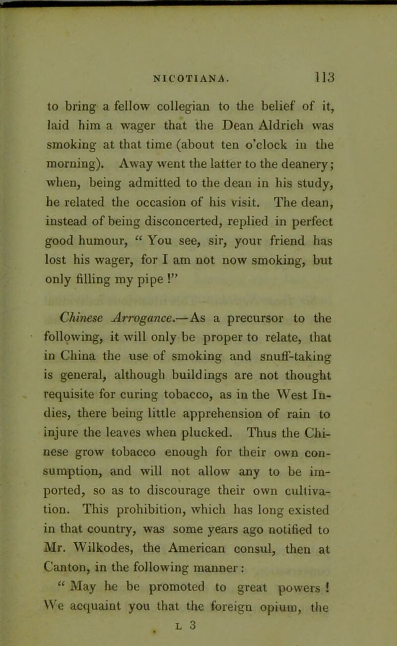 to bring a fellow collegian to the belief of it, laid him a wager that the Dean Aldrich was smoking at that time (about ten o’clock in the morning). Away went the latter to the deanery; when, being admitted to the dean in his study, he related the occasion of his visit. The dean, instead of being disconcerted, replied in perfect good humour, “ You see, sir, your friend has lost his wager, for I am not now smoking, but only filling my pipe !” Chinese Arrogance.—As a precursor to the following, it will only be proper to relate, that in China the use of smoking and snuff-taking is general, although buildings are not thought requisite for curing tobacco, as in the West In- dies, there being little apprehension of rain to injure the leaves when plucked. Thus the Chi- nese grow tobacco enough for their own con- sumption, and will not allow any to be im- ported, so as to discourage their own cultiva- tion. This prohibition, which has long existed in that country, was some years ago notified to Mr. Wilkodes, the American consul, then at Canton, in the following manner: “ May he be promoted to great powers ! We acquaint you that the foreign opium, the l 3