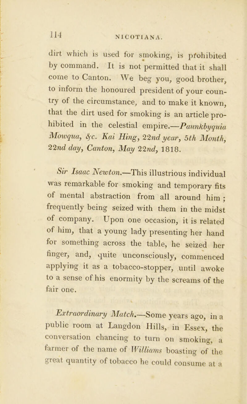dirt which is used for smoking, is prohibited by command. It is not permitted that it shall come to Canton. ^Ve beg you, good brother, to inform the honoured president of your coun- try of the circumstance, and to make it known, that the dirt used for smoking is an article pro- hibited in the celestial empire.—Paunkbyquia Mowqua, 4'C- Kai Hing, 22nd year, 5th Month, 22nd day, Canton, May 22nd, 1818. Sir Isaac JSewton.—4 his illustrious individual was remarkable for smoking and temporary fits of mental abstraction from all around him ; frequently being seized with them in the midst of company. Upon one occasion, it is related of him, that a young lady presenting her hand for something across the table, he seized her finger, and, quite unconsciously, commenced applying it as a tobacco-stopper, until awoke to a sense of his enormity by the screams of the fair one. Extraordinary Match.—Some years ago, in a public room at Langdon Hills, in Essex, the conversation chancing to turn on smokino- a farmer of the name of Williams boasting of the -peat quantity of tobacco he could consume at a