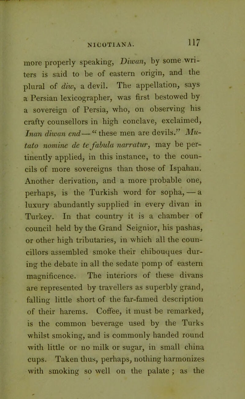 more properly speaking, Diwan, by some wri- ters is said to be of eastern origin, and the plural of diw, a devil. The appellation, says a Persian lexicographer, was first bestowed by a sovereign of Persia, who, on observing his crafty counsellors in high conclave, exclaimed, Jnan diwan end—“ these men are devils.” Mu- tato nomine de te fabula narrutur, may be per- tinently applied, in this instance, to the coun- cils of more sovereigns than those of Ispahan. Another derivation, and a more probable one, perhaps, is the Turkish word for sopha, — a luxury abundantly supplied in every divan in Turkey. In that country it is a chamber of council held by the Grand Seignior, his pashas, or other high tributaries, in which all the coun- cillors assembled smoke tbeir chibouques dur- ing the debate in all the sedate pomp of eastern magnificence. The interiors of these divans are represented by travellers as superbly grand, falling little short of the far-famed description of their harems. Coffee, it must be remarked, is the common beverage used by the Turks whilst smoking, and is commonly handed round with little or no milk or sugar, in small china cups. Taken thus, perhaps, nothing harmonizes with smoking so well on the palate ; as the