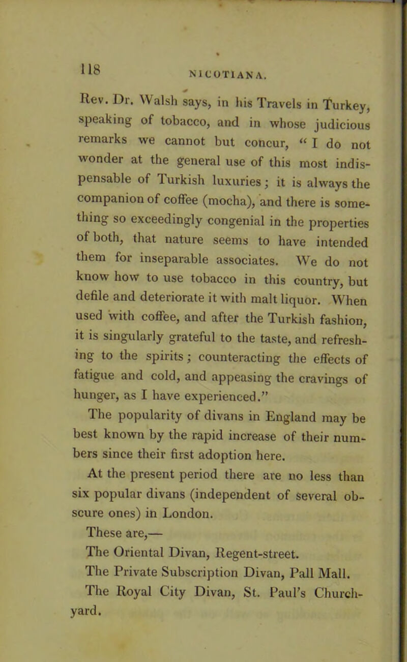 NICOTIAN A. Rev. Dr. Walsh says, in his Travels in Turkey, speaking of tobacco, and in whose judicious remarks we cannot but concur, “ I do not wonder at the general use of this most indis- pensable of Turkish luxuries; it is always the companion of coffee (mocha), and there is some- thing so exceedingly congenial in the properties of both, that nature seems to have intended them for inseparable associates. We do not know how to use tobacco in this country, but defile and deteriorate it with malt liquor. When used with coffee, and after the Turkish fashion, it is singularly grateful to the taste, and refresh- ing to the spirits; counteracting the effects of fatigue and cold, and appeasing the cravings of hunger, as I have experienced.” The popularity of divans in England may be best known by the rapid increase of their num- bers since their first adoption here. At the present period there are no less than six popular divans (independent of several ob- scure ones) in London. These are,— The Oriental Divan, Regent-street. The Private Subscription Divan, Pall Mall. The Royal City Divan, St. Paul’s Church- yard.
