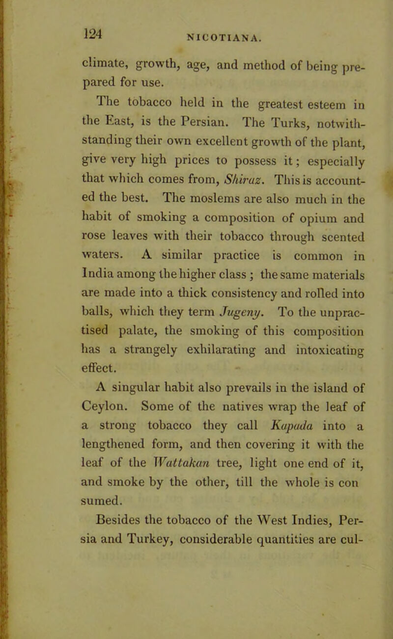 climate, growth, age, and method of being pre- pared for use. The tobacco held in the greatest esteem in the East, is the Persian. The Turks, notwith- standing their own excellent growth of the plant, give very high prices to possess it; especially that which comes from, Shiraz. This is account- ed the best. The moslems are also much in the habit of smoking a composition of opium and rose leaves with their tobacco through scented waters. A similar practice is common in India among the higher class ; the same materials are made into a thick consistency and rolled into balls, which they term Jugeny. To the unprac- tised palate, the smoking of this composition has a strangely exhilarating and intoxicating effect. A singular habit also prevails in the island of Ceylon. Some of the natives wrap the leaf of a strong tobacco they call Kapada into a lengthened form, and then covering it with the leaf of the Wattakan tree, light one end of it, and smoke by the other, till the whole is con sumed. Besides the tobacco of the West Indies, Per- sia and Turkey, considerable quantities are cul-