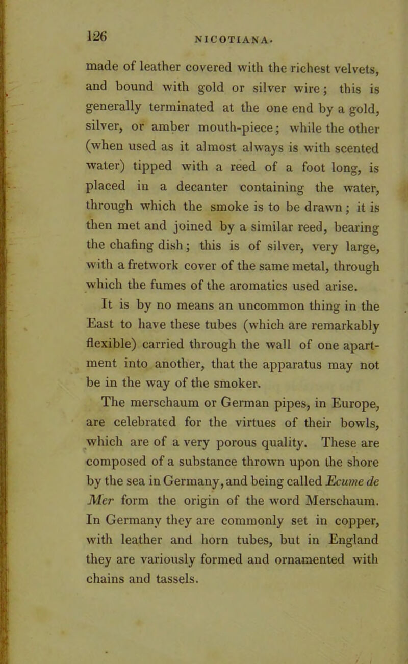 made of leather covered with the richest velvets, and bound with gold or silver wire; this is generally terminated at the one end by a gold, silver, or amber mouth-piece; while the other (when used as it almost always is with scented water) tipped with a reed of a foot long, is placed in a decanter containing the water, through which the smoke is to be drawn; it is then met and joined by a similar reed, bearing the chafing dish; this is of silver, very large, with a fretwork cover of the same metal, through which the fumes of the aromatics used arise. It is by no means an uncommon thing in the East to have these tubes (which are remarkably flexible) carried through the wall of one apart- ment into another, that the apparatus may not be in the way of the smoker. The merschaum or German pipes, in Europe, are celebrated for the virtues of their bowls, which are of a very porous quality. These are composed of a substance thrown upon the shore by the sea in Germany, and being called Ecume de Mer form the origin of the word Merschaum. In Germany they are commonly set in copper, with leather and horn tubes, but in England they are variously formed and ornamented with chains and tassels.