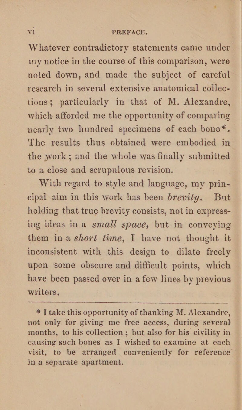 Whatever contradictory statements came under my notice in the course of this comparison, were noted down, and made the subject of careful research in several extensive anatomical collec- tions; particularly in that of M. Alexandre, which afforded me the opportunity of comparing nearly two hundred specimens of each bone*, The results thus obtained were embodied in the work ; and the whole was finally submitted to a close and scrupulous revision. With regard to style and language, my prin- cipal aim in this work has been brevity. But holding that true brevity consists, not in express- ing ideas ina small space, but in conveying them in a short time, I have not thought it inconsistent with this design to dilate freely upon some obscure and difficult points, which have been passed over in a few lines by previous wiiters. * T take this opportunity of thanking M. Alexandre, not only for giving me free access, during several months, to his collection ; but also for his civility in causing such bones as I wished to examine at each visit, to be arranged conveniently for reference’ in a separate apartment.