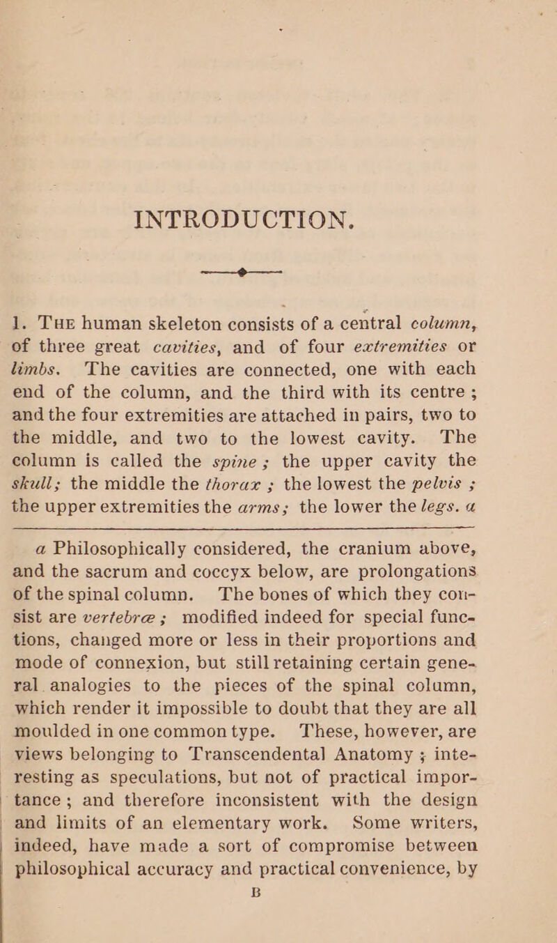 INTRODUCTION. -——-@—_—- 1. Tur human skeleton consists of a central column, of three great cavities, and of four extremities or limbs. The cavities are connected, one with each end of the column, and the third with its centre ; and the four extremities are attached in pairs, two to the middle, and two to the lowest cavity. The column is called the spine; the upper cavity the skull; the middle the thorax ; the lowest the pelvis ; the upper extremities the arms; the lower the legs. a a Philosophically considered, the cranium above, and the sacrum and coccyx below, are prolongations of thespinalcolumn. The bones of which they con- sist are vertebre ; modified indeed for special func- tions, changed more or less in their proportions and mode of connexion, but stillretaining certain gene- ral. analogies to the pieces of the spinal column, which render it impossible to doubt that they are all moulded inonecommontype. These, however, are views belonging to Transcendental] Anatomy ; inte- tance; and therefore inconsistent with the design and limits of an elementary work. Some writers, indeed, have made a sort of compromise between philosophical accuracy and practical convenience, by B